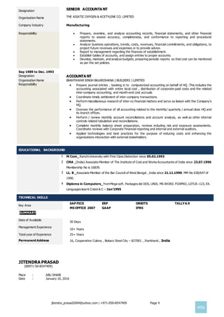 jitendra_prasad2004@yahoo.com | +971-050-8547409 Page 4

Designation SENIOR ACCOUNTA NT
Organization Name
Company Industry
THE ASIATIC OXYGEN & ACETYLENE CO. LIMITED
Manufacturing
Responsibility  Prepare, examine, and analyze accounting records, financial statements, and other financial
reports to assess accuracy, completeness, and conformance to reporting and procedural
statements.
 Analyze business operations, trends, costs, revenues, financial commitments, and obligations, to
project future revenues and expenses or to provide advice.
 Report to management regarding the finances of establishment.
 Establish tables of accounts, and assign entries to proper accounts.
 Develop, maintain, and analyze budgets, preparing periodic reports so that cost can be monitored
as per the set policies.
Sep 1989 to Dec. 1993
Designation ACCOUNTA NT
Organization Name BAKHTAWAR SINGH BALKRISHANA ( BUILDERS ) LIMITED
Responsibility  Prepare journal entries , booking in to computerized accounting on behalf of HQ .This includes the
accounting associated with entire local cost , distribution of corporate-paid costs and the related
inter-company accounting, and month-end cost accruals
 Coordinate timely settlement of inter-company transactions.
 Perform miscellaneous research of inter-co financial matters and serve as liaison with the Company’s
HQ.
 Oversee the performance of all accounting related to the monthly/ quarterly / annual close HQ and
its branch offices.
 Perform / review monthly account reconciliations and account analysis, as well as other internal
controls related tabulation and reconciliations.
 Complete monthly balance sheet preparation, reviews including risk and exposure assessments.
Coordinate reviews with Corporate Financial reporting and internal and external auditors.
 Applied technologies and best practices for the purpose of reducing costs and enhancing the
organizations interaction with external stakeholders.
EDUCATIONAL BACKGROUND
1 M Com_ RanchiUniversity with First Class Distinction since 05.02.1993
2 CMA _(India) Associate Member of The Institute of Cost and Works Accountants of India since 23.07.1996
Membership No is 16839.
3 LL. B _Associate Member of the Bar Council of West Bengal , India since 21.11.1990. MM No 638/647 of
1990.
4 Diploma in Computers_ fromMega soft. Packages did DOS, UNIX, MS WORD. FOXPRO, LOTUS -123, EX.
Languages learnt Cobol & C – Jan’1995
TECHNICAL SKILLS
Key Area
SAP FICO ERP ORBITS TALLY6.9
MS OFFICE 2007 GAAP IFRS
SUMMARY
Date of Available
30 Days
Management Experience
10+ Years
Total year of Experience 25+ Years
PermanentAddress 16, Cooperative Colony , Bokaro Steel City – 827001 , Jharkhand , India
JITENDRA PRASAD
(00971-50-8547409)
Place : ABU DHABI
Date : January 10, 2016
 