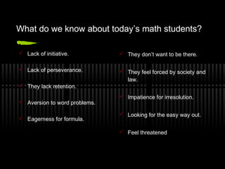 What do we know about today’s math students?
 Lack of initiative.

 They don’t want to be there.

 Lack of perseverance.

 They feel forced by society and
law.

 They lack retention.
 Aversion to word problems.
 Eagerness for formula.

 Impatience for irresolution.
 Looking for the easy way out.
 Feel threatened

 