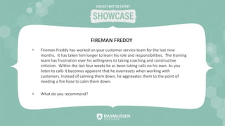 • Fireman Freddy has worked on your customer service team for the last nine
months. It has taken him longer to learn his role and responsibilities. The training
team has frustration over his willingness to taking coaching and constructive
criticism. Within the last four weeks he as been taking calls on his own. As you
listen to calls it becomes apparent that he overreacts when working with
customers. Instead of calming them down, he aggravates them to the point of
needing a fire hose to calm them down.
• What do you recommend?
FIREMAN FREDDY
 