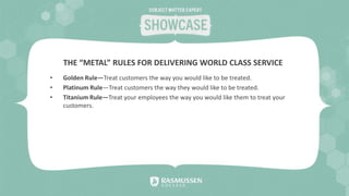 • Golden Rule—Treat customers the way you would like to be treated.
• Platinum Rule—Treat customers the way they would like to be treated.
• Titanium Rule—Treat your employees the way you would like them to treat your
customers.
THE “METAL” RULES FOR DELIVERING WORLD CLASS SERVICE
 
