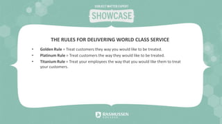 • Golden Rule = Treat customers they way you would like to be treated.
• Platinum Rule = Treat customers the way they would like to be treated.
• Titanium Rule = Treat your employees the way that you would like them to treat
your customers.
THE RULES FOR DELIVERING WORLD CLASS SERVICE
 
