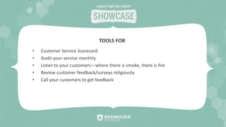• Customer Service Scorecard
• Audit your service monthly
• Listen to your customers—where there is smoke, there is fire
• Review customer feedback/surveys religiously
• Call your customers to get feedback
TOOLS FOR
 
