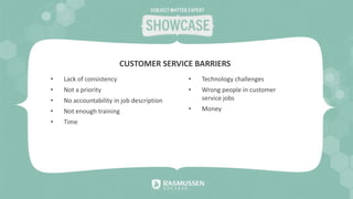 • Lack of consistency
• Not a priority
• No accountability in job description
• Not enough training
• Time
• Technology challenges
• Wrong people in customer
service jobs
• Money
CUSTOMER SERVICE BARRIERS
 