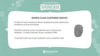 In order for your company to deliver exceptional service experiences,
excellence must be normalized.
Excellent customer service must become your rule not your
exception. It needs to be part of your company’s DNA.
If you don’t take care of your customers, your competitors will.
WORLD CLASS CUSTOMER SERVICE
 