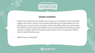 • Debbie has worked for your company for 11 years as a receptionist. She is perfectly
happy in this role as she has never wanted a job with more responsibility. Over the
past few years, your business has had to make some difficult decisions and changes
to workflow and processes that Debbie has never fully embraced. Recently you have
seen her complain under her breath and sigh loudly in front of customers. Debbie
doesn’t report directly to you.
• What do you recommend?
DEBBIE DOWNER
 