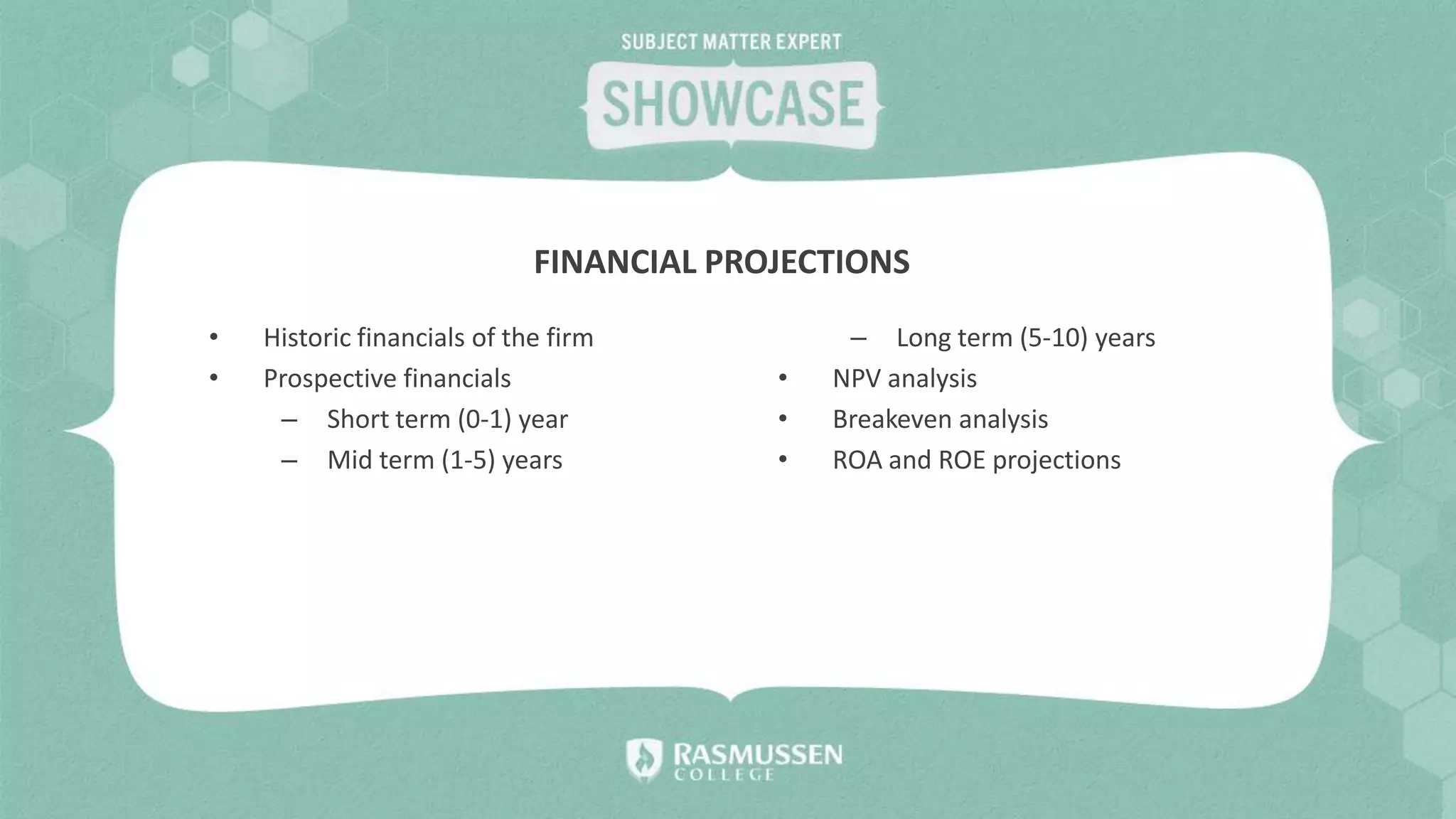 • Historic financials of the firm
• Prospective financials
– Short term (0-1) year
– Mid term (1-5) years
– Long term (5-10) years
• NPV analysis
• Breakeven analysis
• ROA and ROE projections
FINANCIAL PROJECTIONS
 