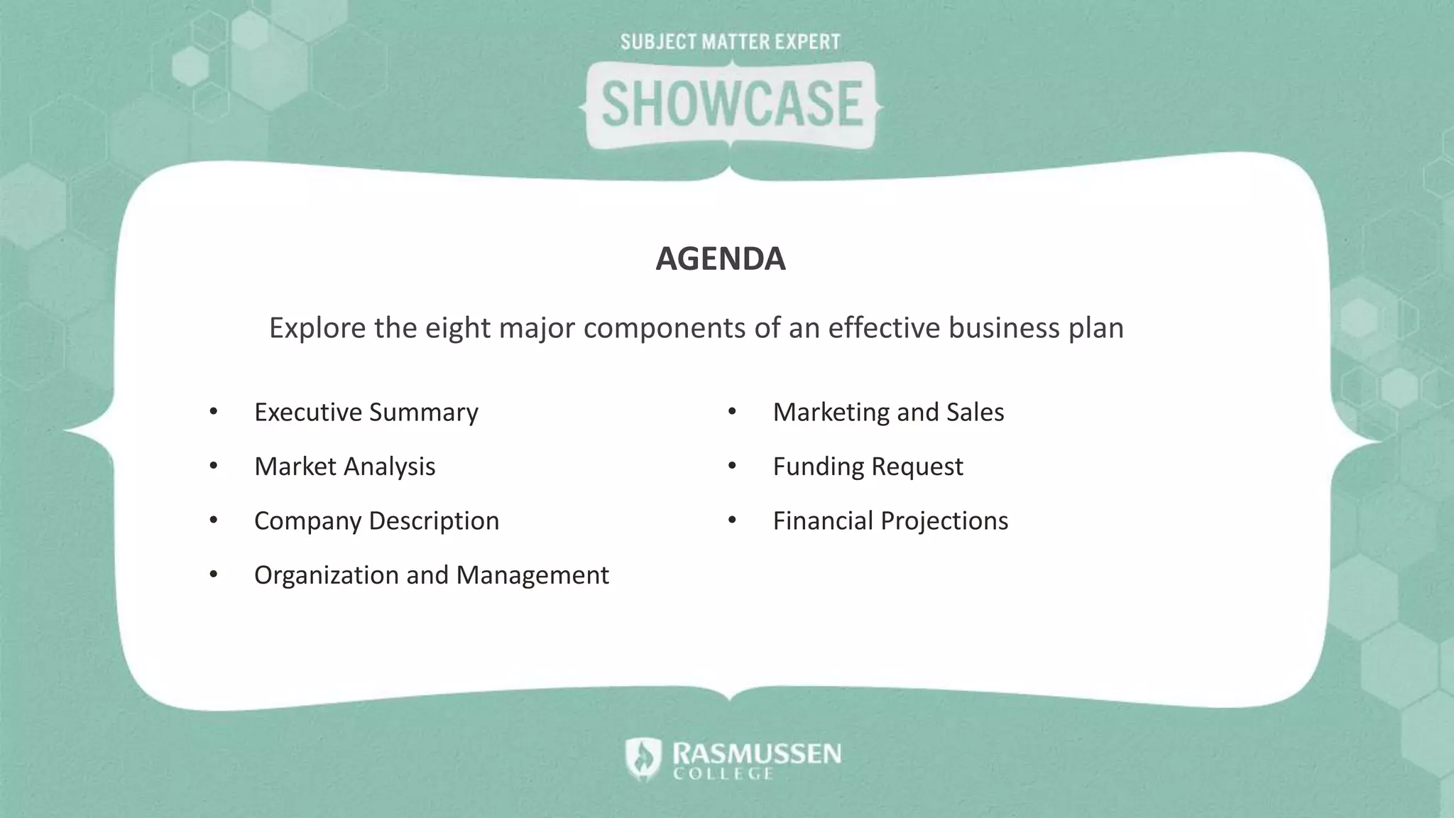 Explore the eight major components of an effective business plan
AGENDA
• Executive Summary
• Market Analysis
• Company Description
• Organization and Management
• Marketing and Sales
• Funding Request
• Financial Projections
 