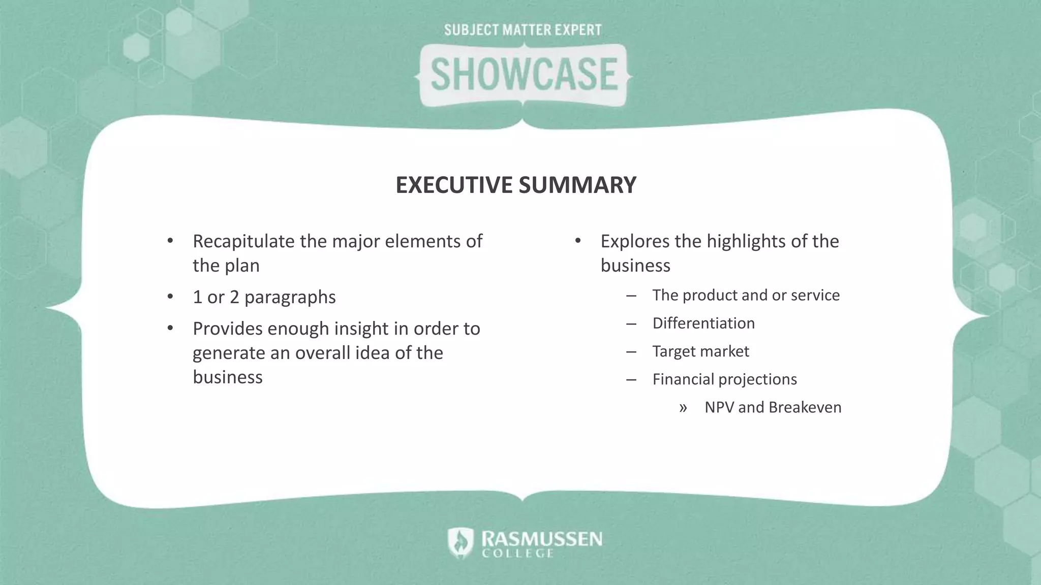 • Recapitulate the major elements of
the plan
• 1 or 2 paragraphs
• Provides enough insight in order to
generate an overall idea of the
business
EXECUTIVE SUMMARY
• Explores the highlights of the
business
– The product and or service
– Differentiation
– Target market
– Financial projections
» NPV and Breakeven
 