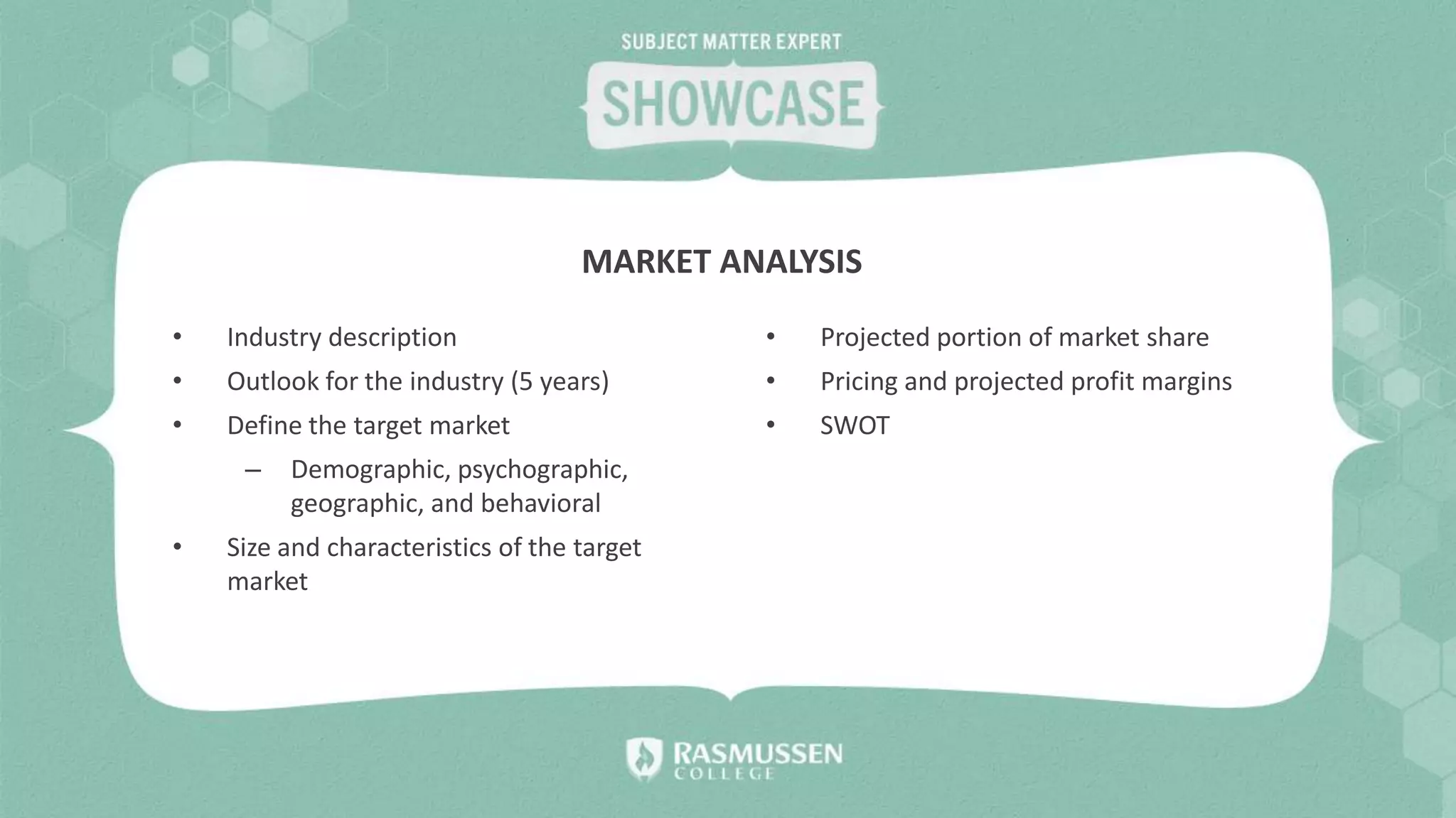 • Industry description
• Outlook for the industry (5 years)
• Define the target market
– Demographic, psychographic,
geographic, and behavioral
• Size and characteristics of the target
market
• Projected portion of market share
• Pricing and projected profit margins
• SWOT
MARKET ANALYSIS
 