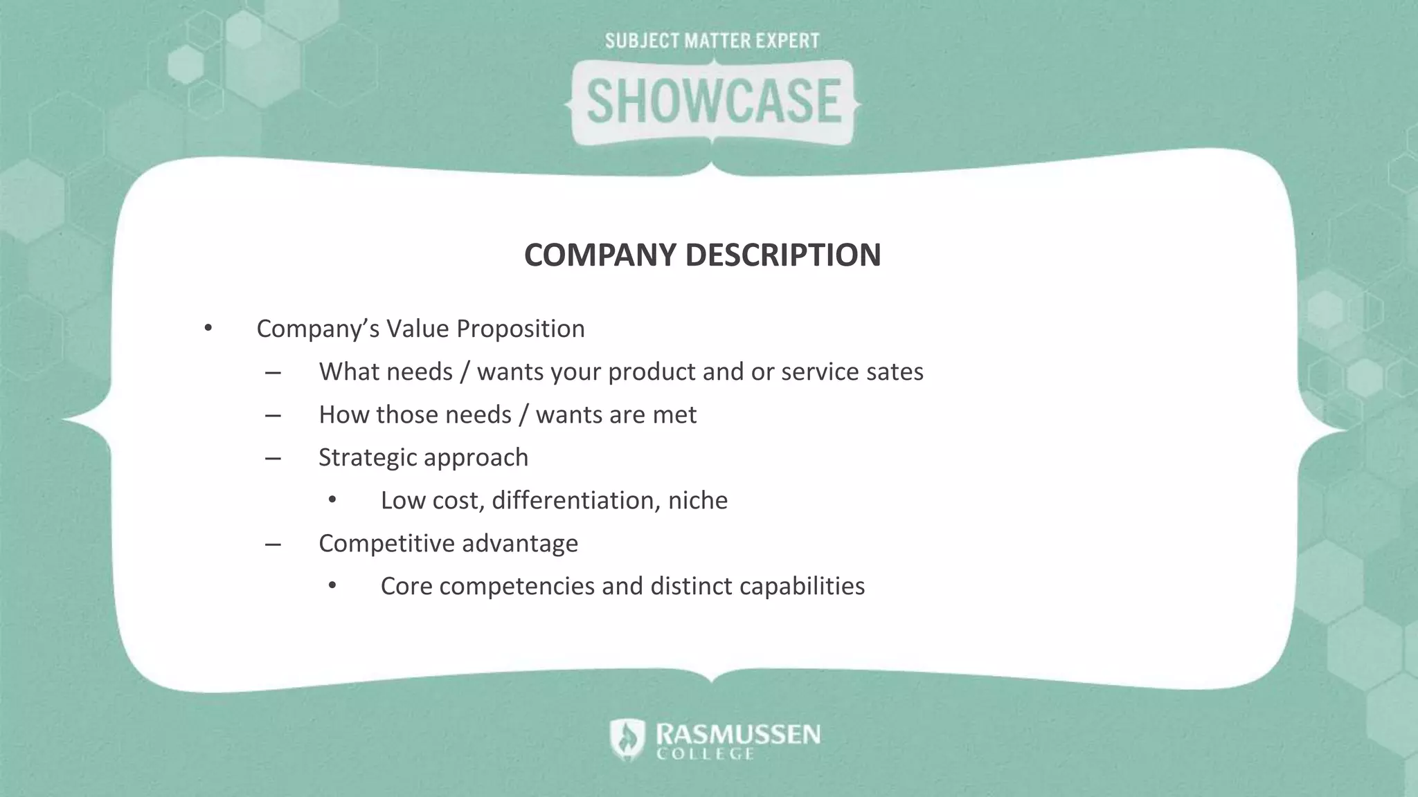 • Company’s Value Proposition
– What needs / wants your product and or service sates
– How those needs / wants are met
– Strategic approach
• Low cost, differentiation, niche
– Competitive advantage
• Core competencies and distinct capabilities
COMPANY DESCRIPTION
 