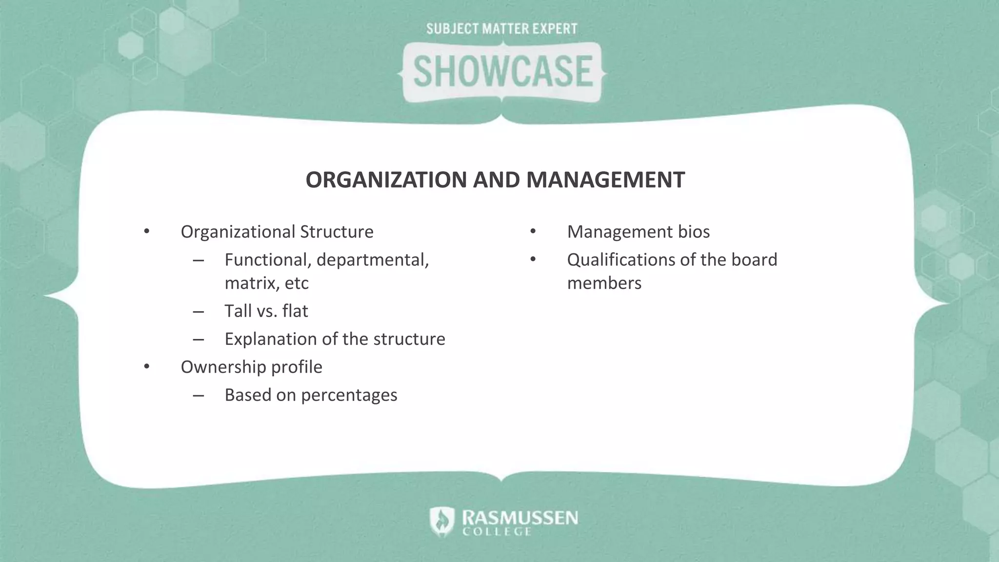 • Organizational Structure
– Functional, departmental,
matrix, etc
– Tall vs. flat
– Explanation of the structure
• Ownership profile
– Based on percentages
• Management bios
• Qualifications of the board
members
ORGANIZATION AND MANAGEMENT
 