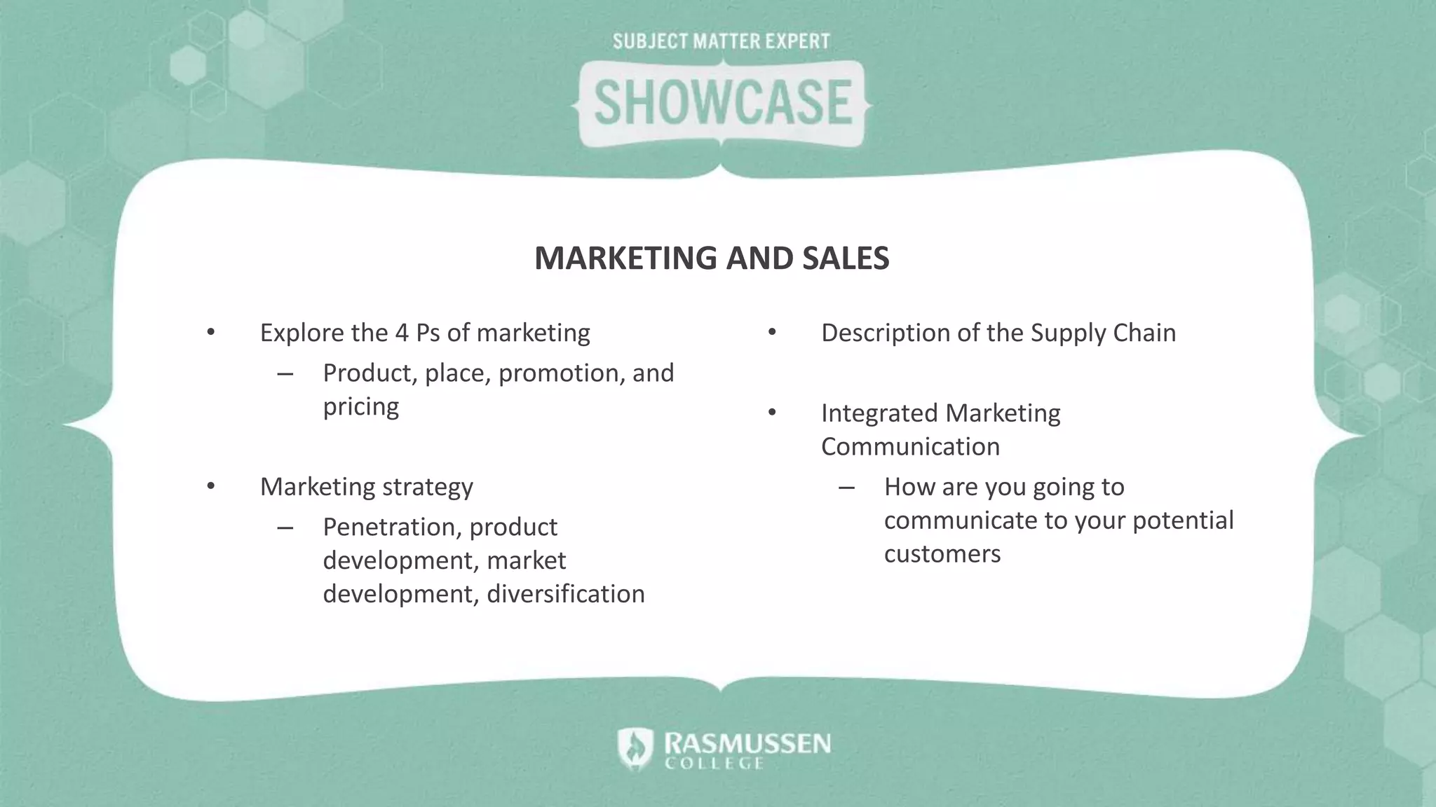 • Explore the 4 Ps of marketing
– Product, place, promotion, and
pricing
• Marketing strategy
– Penetration, product
development, market
development, diversification
• Description of the Supply Chain
• Integrated Marketing
Communication
– How are you going to
communicate to your potential
customers
MARKETING AND SALES
 