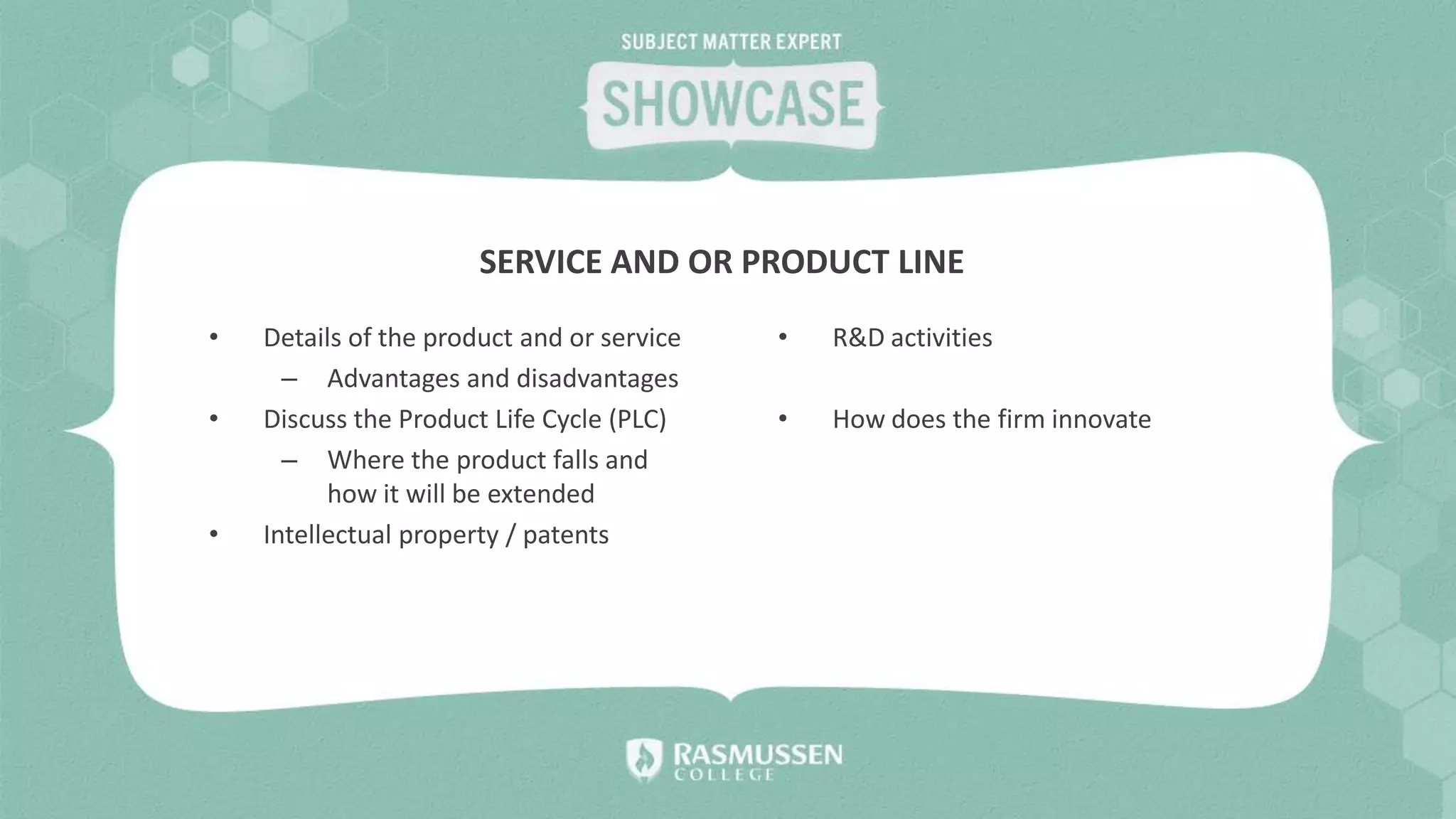• Details of the product and or service
– Advantages and disadvantages
• Discuss the Product Life Cycle (PLC)
– Where the product falls and
how it will be extended
• Intellectual property / patents
• R&D activities
• How does the firm innovate
SERVICE AND OR PRODUCT LINE
 