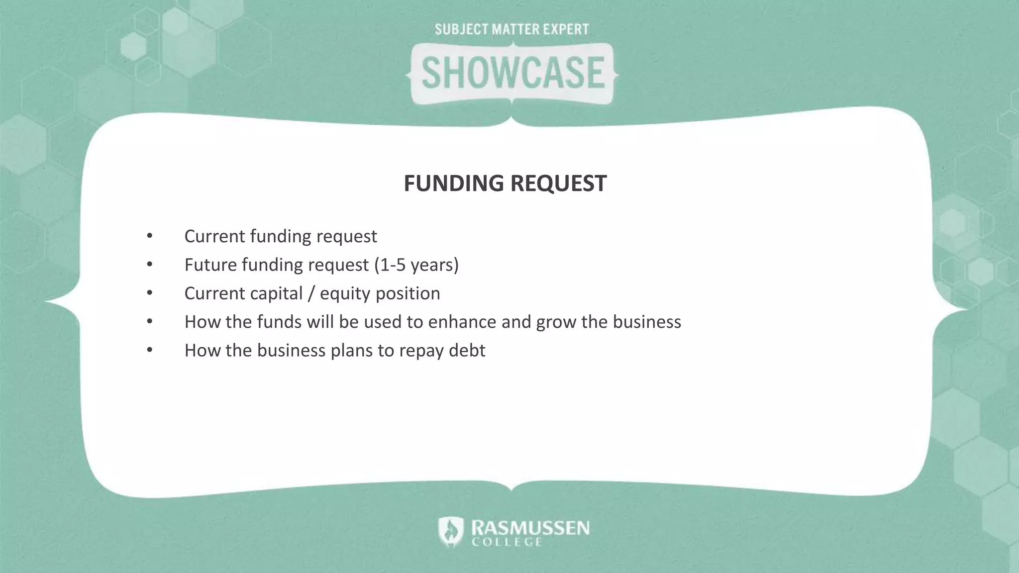 • Current funding request
• Future funding request (1-5 years)
• Current capital / equity position
• How the funds will be used to enhance and grow the business
• How the business plans to repay debt
FUNDING REQUEST
 