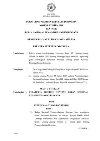 PRESIDEN
REPUBLIK INDONESIA
- 1 -
-salinan-
PERATURAN PRESIDEN REPUBLIK INDONESIA
NOMOR 8 TAHUN 2008
TENTANG
BADAN NASIONAL PENANGGULANGAN BENCANA
DENGAN RAHMAT TUHAN YANG MAHA ESA
PRESIDEN REPUBLIK INDONESIA,
Menimbang : bahwa untuk melaksanakan ketentuan Pasal 17 Undang-Undang
Nomor 24 Tahun 2007 tentang Penanggulangan Bencana, dipandang
perlu menetapkan Peraturan Presiden tentang Badan Nasional
Penanggulangan Bencana;
Mengingat : 1. Pasal 4 ayat (1) Undang-Undang Dasar Negara Republik Indonesia
Tahun 1945;
2. Undang-Undang Nomor 24 Tahun 2007 tentang Penanggulangan
Bencana (Lembaran Negara Republik Indonesia Tahun 2007 Nomor
66, Tambahan Lembaran Negara Republik Indonesia Nomor 4723);
M E M U T U S K A N :
Menetapkan : PERATURAN PRESIDEN TENTANG BADAN NASIONAL
PENANGGULANGAN BENCANA
BAB I
KEDUDUKAN, TUGAS, DAN FUNGSI
Pasal 1
(1) Badan Nasional Penanggulangan Bencana yang selanjutnya
dalam Peraturan Presiden ini disebut dengan BNPB adalah
Lembaga Pemerintah Non Departemen sebagaimana dimaksud
dalam Undang-Undang Nomor 24 Tahun 2007 tentang
Penanggulangan Bencana.
(2) BNPB ....
 