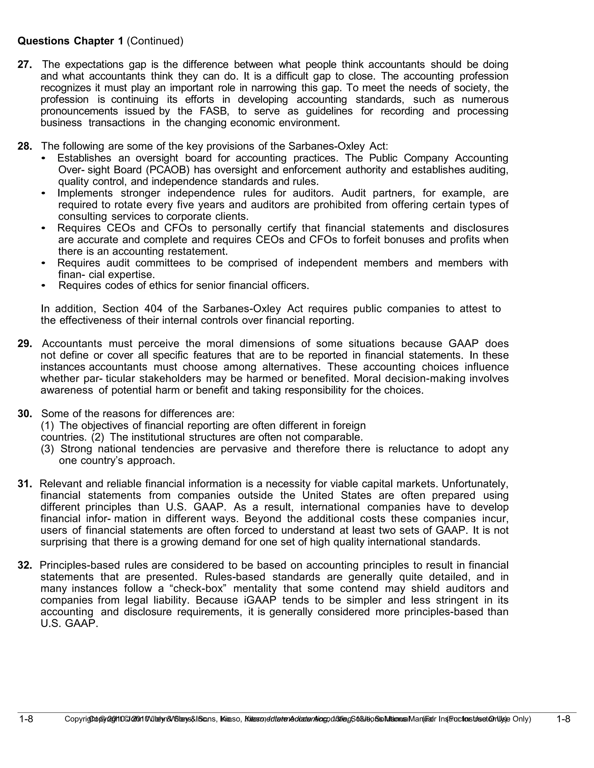 1-8
Copyright © 2010 John Wiley & Sons, Inc. Kieso, Intermediate Accounting, 13/e, Solutions Manual (For Instructor Use Only)
1-8 Copyright © 2010 John Wiley & Sons, Inc. Kieso, Intermediate Accounting, 13/e, Solutions Manual (For Instructor Use Only)
Questions Chapter 1 (Continued)
27. The expectations gap is the difference between what people think accountants should be doing
and what accountants think they can do. It is a difficult gap to close. The accounting profession
recognizes it must play an important role in narrowing this gap. To meet the needs of society, the
profession is continuing its efforts in developing accounting standards, such as numerous
pronouncements issued by the FASB, to serve as guidelines for recording and processing
business transactions in the changing economic environment.
28. The following are some of the key provisions of the Sarbanes-Oxley Act:
• Establishes an oversight board for accounting practices. The Public Company Accounting
Over- sight Board (PCAOB) has oversight and enforcement authority and establishes auditing,
quality control, and independence standards and rules.
• Implements stronger independence rules for auditors. Audit partners, for example, are
required to rotate every five years and auditors are prohibited from offering certain types of
consulting services to corporate clients.
• Requires CEOs and CFOs to personally certify that financial statements and disclosures
are accurate and complete and requires CEOs and CFOs to forfeit bonuses and profits when
there is an accounting restatement.
• Requires audit committees to be comprised of independent members and members with
finan- cial expertise.
• Requires codes of ethics for senior financial officers.
In addition, Section 404 of the Sarbanes-Oxley Act requires public companies to attest to
the effectiveness of their internal controls over financial reporting.
29. Accountants must perceive the moral dimensions of some situations because GAAP does
not define or cover all specific features that are to be reported in financial statements. In these
instances accountants must choose among alternatives. These accounting choices influence
whether par- ticular stakeholders may be harmed or benefited. Moral decision-making involves
awareness of potential harm or benefit and taking responsibility for the choices.
30. Some of the reasons for differences are:
(1) The objectives of financial reporting are often different in foreign
countries. (2) The institutional structures are often not comparable.
(3) Strong national tendencies are pervasive and therefore there is reluctance to adopt any
one country’s approach.
31. Relevant and reliable financial information is a necessity for viable capital markets. Unfortunately,
financial statements from companies outside the United States are often prepared using
different principles than U.S. GAAP. As a result, international companies have to develop
financial infor- mation in different ways. Beyond the additional costs these companies incur,
users of financial statements are often forced to understand at least two sets of GAAP. It is not
surprising that there is a growing demand for one set of high quality international standards.
32. Principles-based rules are considered to be based on accounting principles to result in financial
statements that are presented. Rules-based standards are generally quite detailed, and in
many instances follow a “check-box” mentality that some contend may shield auditors and
companies from legal liability. Because iGAAP tends to be simpler and less stringent in its
accounting and disclosure requirements, it is generally considered more principles-based than
U.S. GAAP.
 