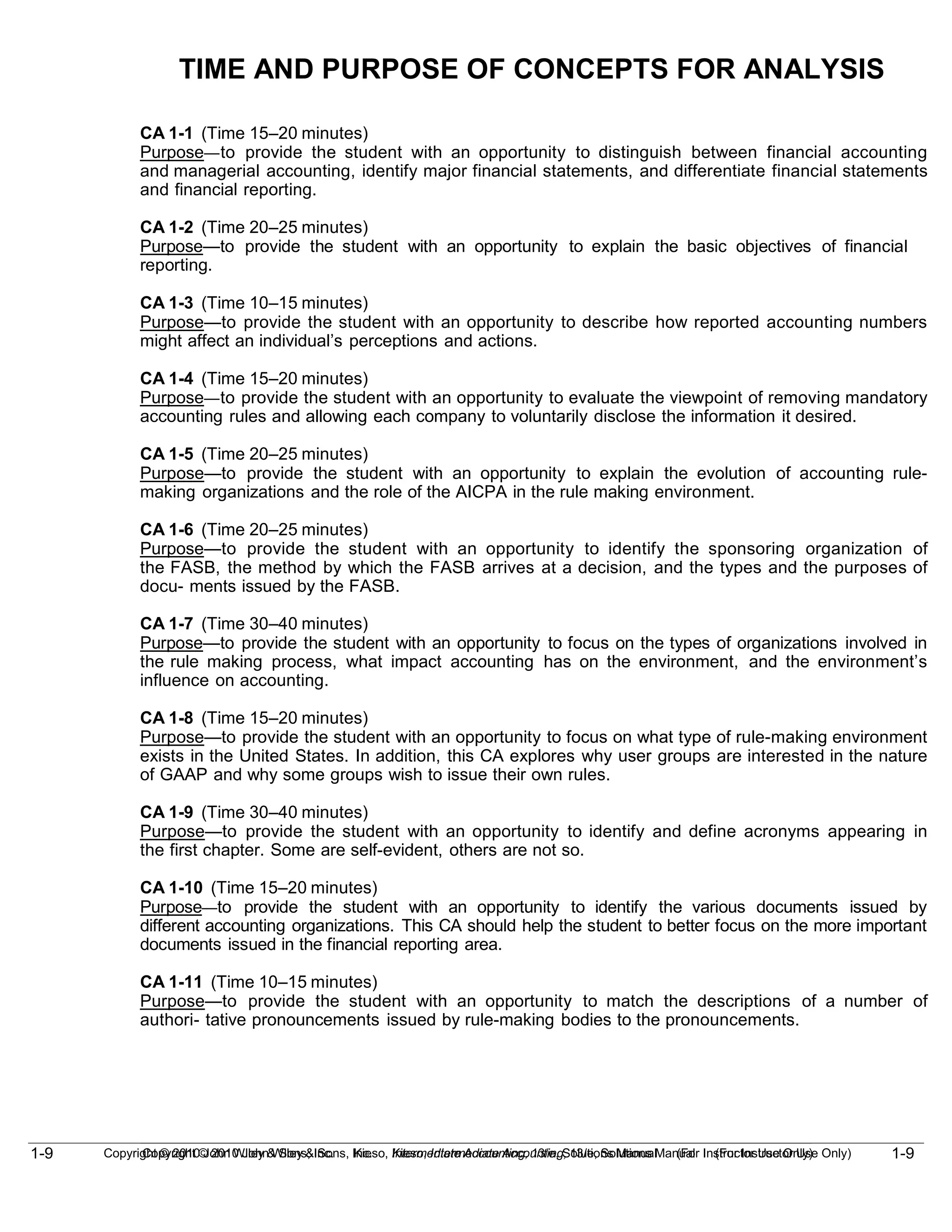1-9
Copyright © 2010 John Wiley & Sons, Inc. Kieso, Intermediate Accounting, 13/e, Solutions Manual (For Instructor Use Only)
1-9 Copyright © 2010 John Wiley & Sons, Inc. Kieso, Intermediate Accounting, 13/e, Solutions Manual (For Instructor Use Only)
TIME AND PURPOSE OF CONCEPTS FOR ANALYSIS
CA 1-1 (Time 15–20 minutes)
Purpose—to provide the student with an opportunity to distinguish between financial accounting
and managerial accounting, identify major financial statements, and differentiate financial statements
and financial reporting.
CA 1-2 (Time 20–25 minutes)
Purpose—to provide the student with an opportunity to explain the basic objectives of financial
reporting.
CA 1-3 (Time 10–15 minutes)
Purpose—to provide the student with an opportunity to describe how reported accounting numbers
might affect an individual’s perceptions and actions.
CA 1-4 (Time 15–20 minutes)
Purpose—to provide the student with an opportunity to evaluate the viewpoint of removing mandatory
accounting rules and allowing each company to voluntarily disclose the information it desired.
CA 1-5 (Time 20–25 minutes)
Purpose—to provide the student with an opportunity to explain the evolution of accounting rule-
making organizations and the role of the AICPA in the rule making environment.
CA 1-6 (Time 20–25 minutes)
Purpose—to provide the student with an opportunity to identify the sponsoring organization of
the FASB, the method by which the FASB arrives at a decision, and the types and the purposes of
docu- ments issued by the FASB.
CA 1-7 (Time 30–40 minutes)
Purpose—to provide the student with an opportunity to focus on the types of organizations involved in
the rule making process, what impact accounting has on the environment, and the environment’s
influence on accounting.
CA 1-8 (Time 15–20 minutes)
Purpose—to provide the student with an opportunity to focus on what type of rule-making environment
exists in the United States. In addition, this CA explores why user groups are interested in the nature
of GAAP and why some groups wish to issue their own rules.
CA 1-9 (Time 30–40 minutes)
Purpose—to provide the student with an opportunity to identify and define acronyms appearing in
the first chapter. Some are self-evident, others are not so.
CA 1-10 (Time 15–20 minutes)
Purpose—to provide the student with an opportunity to identify the various documents issued by
different accounting organizations. This CA should help the student to better focus on the more important
documents issued in the financial reporting area.
CA 1-11 (Time 10–15 minutes)
Purpose—to provide the student with an opportunity to match the descriptions of a number of
authori- tative pronouncements issued by rule-making bodies to the pronouncements.
 
