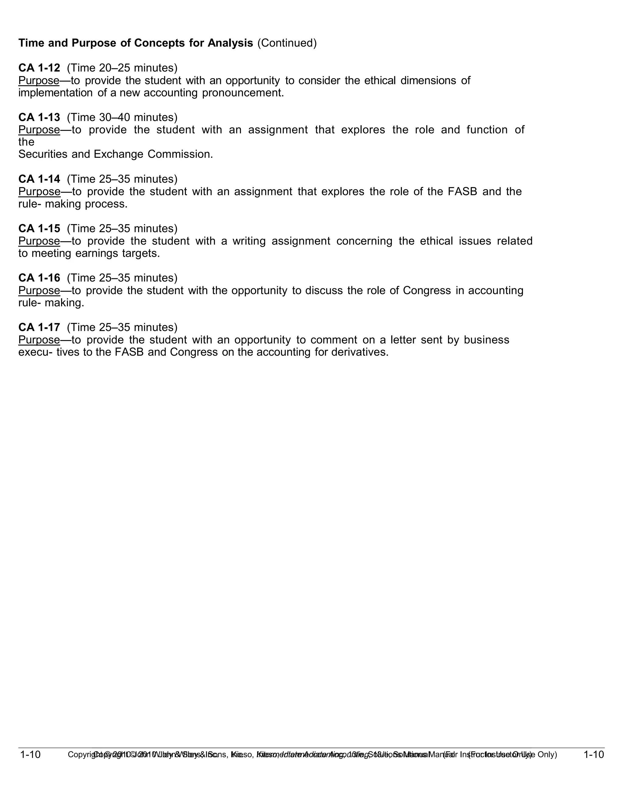 1-10
Copyright © 2010 John Wiley & Sons, Inc. Kieso, Intermediate Accounting, 13/e, Solutions Manual (For Instructor Use Only)
1-10 Copyright © 2010 John Wiley & Sons, Inc. Kieso, Intermediate Accounting, 13/e, Solutions Manual (For Instructor Use Only)
Time and Purpose of Concepts for Analysis (Continued)
CA 1-12 (Time 20–25 minutes)
Purpose—to provide the student with an opportunity to consider the ethical dimensions of
implementation of a new accounting pronouncement.
CA 1-13 (Time 30–40 minutes)
Purpose—to provide the student with an assignment that explores the role and function of
the
Securities and Exchange Commission.
CA 1-14 (Time 25–35 minutes)
Purpose—to provide the student with an assignment that explores the role of the FASB and the
rule- making process.
CA 1-15 (Time 25–35 minutes)
Purpose—to provide the student with a writing assignment concerning the ethical issues related
to meeting earnings targets.
CA 1-16 (Time 25–35 minutes)
Purpose—to provide the student with the opportunity to discuss the role of Congress in accounting
rule- making.
CA 1-17 (Time 25–35 minutes)
Purpose—to provide the student with an opportunity to comment on a letter sent by business
execu- tives to the FASB and Congress on the accounting for derivatives.
 