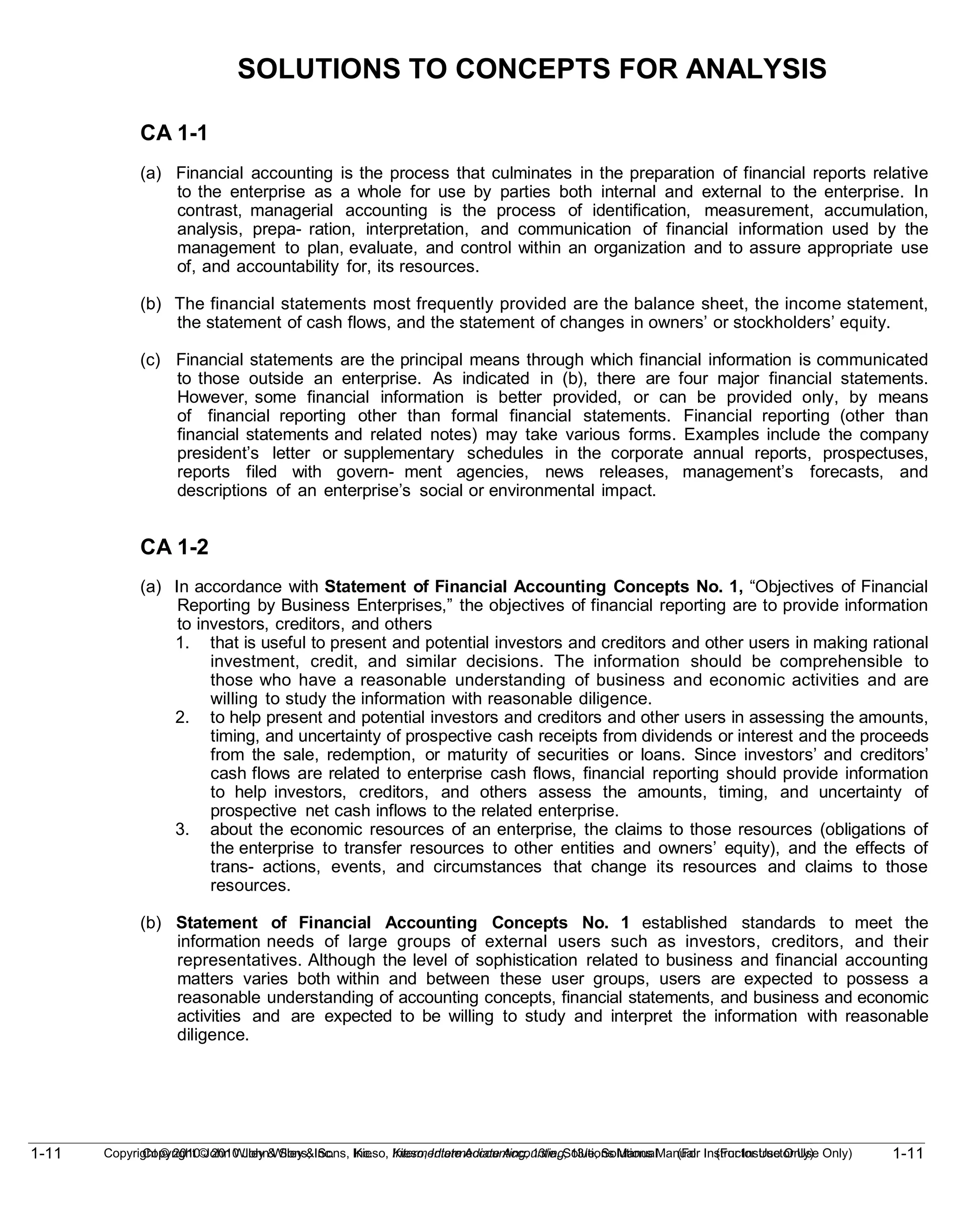 1-11
Copyright © 2010 John Wiley & Sons, Inc. Kieso, Intermediate Accounting, 13/e, Solutions Manual (For Instructor Use Only)
1-11 Copyright © 2010 John Wiley & Sons, Inc. Kieso, Intermediate Accounting, 13/e, Solutions Manual (For Instructor Use Only)
SOLUTIONS TO CONCEPTS FOR ANALYSIS
CA 1-1
(a) Financial accounting is the process that culminates in the preparation of financial reports relative
to the enterprise as a whole for use by parties both internal and external to the enterprise. In
contrast, managerial accounting is the process of identification, measurement, accumulation,
analysis, prepa- ration, interpretation, and communication of financial information used by the
management to plan, evaluate, and control within an organization and to assure appropriate use
of, and accountability for, its resources.
(b) The financial statements most frequently provided are the balance sheet, the income statement,
the statement of cash flows, and the statement of changes in owners’ or stockholders’ equity.
(c) Financial statements are the principal means through which financial information is communicated
to those outside an enterprise. As indicated in (b), there are four major financial statements.
However, some financial information is better provided, or can be provided only, by means
of financial reporting other than formal financial statements. Financial reporting (other than
financial statements and related notes) may take various forms. Examples include the company
president’s letter or supplementary schedules in the corporate annual reports, prospectuses,
reports filed with govern- ment agencies, news releases, management’s forecasts, and
descriptions of an enterprise’s social or environmental impact.
CA 1-2
(a) In accordance with Statement of Financial Accounting Concepts No. 1, “Objectives of Financial
Reporting by Business Enterprises,” the objectives of financial reporting are to provide information
to investors, creditors, and others
1. that is useful to present and potential investors and creditors and other users in making rational
investment, credit, and similar decisions. The information should be comprehensible to
those who have a reasonable understanding of business and economic activities and are
willing to study the information with reasonable diligence.
2. to help present and potential investors and creditors and other users in assessing the amounts,
timing, and uncertainty of prospective cash receipts from dividends or interest and the proceeds
from the sale, redemption, or maturity of securities or loans. Since investors’ and creditors’
cash flows are related to enterprise cash flows, financial reporting should provide information
to help investors, creditors, and others assess the amounts, timing, and uncertainty of
prospective net cash inflows to the related enterprise.
3. about the economic resources of an enterprise, the claims to those resources (obligations of
the enterprise to transfer resources to other entities and owners’ equity), and the effects of
trans- actions, events, and circumstances that change its resources and claims to those
resources.
(b) Statement of Financial Accounting Concepts No. 1 established standards to meet the
information needs of large groups of external users such as investors, creditors, and their
representatives. Although the level of sophistication related to business and financial accounting
matters varies both within and between these user groups, users are expected to possess a
reasonable understanding of accounting concepts, financial statements, and business and economic
activities and are expected to be willing to study and interpret the information with reasonable
diligence.
 