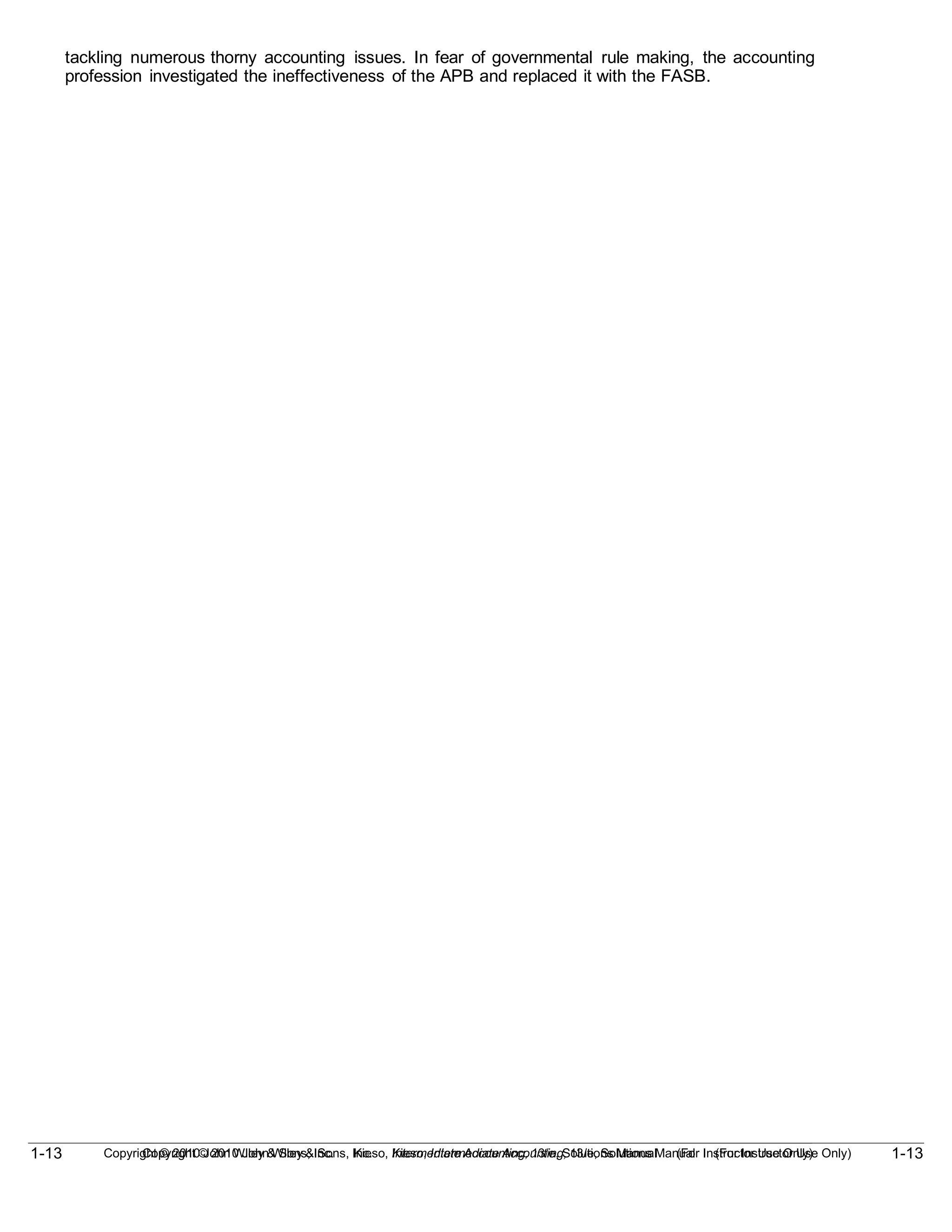 1-13
Copyright © 2010 John Wiley & Sons, Inc. Kieso, Intermediate Accounting, 13/e, Solutions Manual (For Instructor Use Only)
1-13 Copyright © 2010 John Wiley & Sons, Inc. Kieso, Intermediate Accounting, 13/e, Solutions Manual (For Instructor Use Only)
tackling numerous thorny accounting issues. In fear of governmental rule making, the accounting
profession investigated the ineffectiveness of the APB and replaced it with the FASB.
 