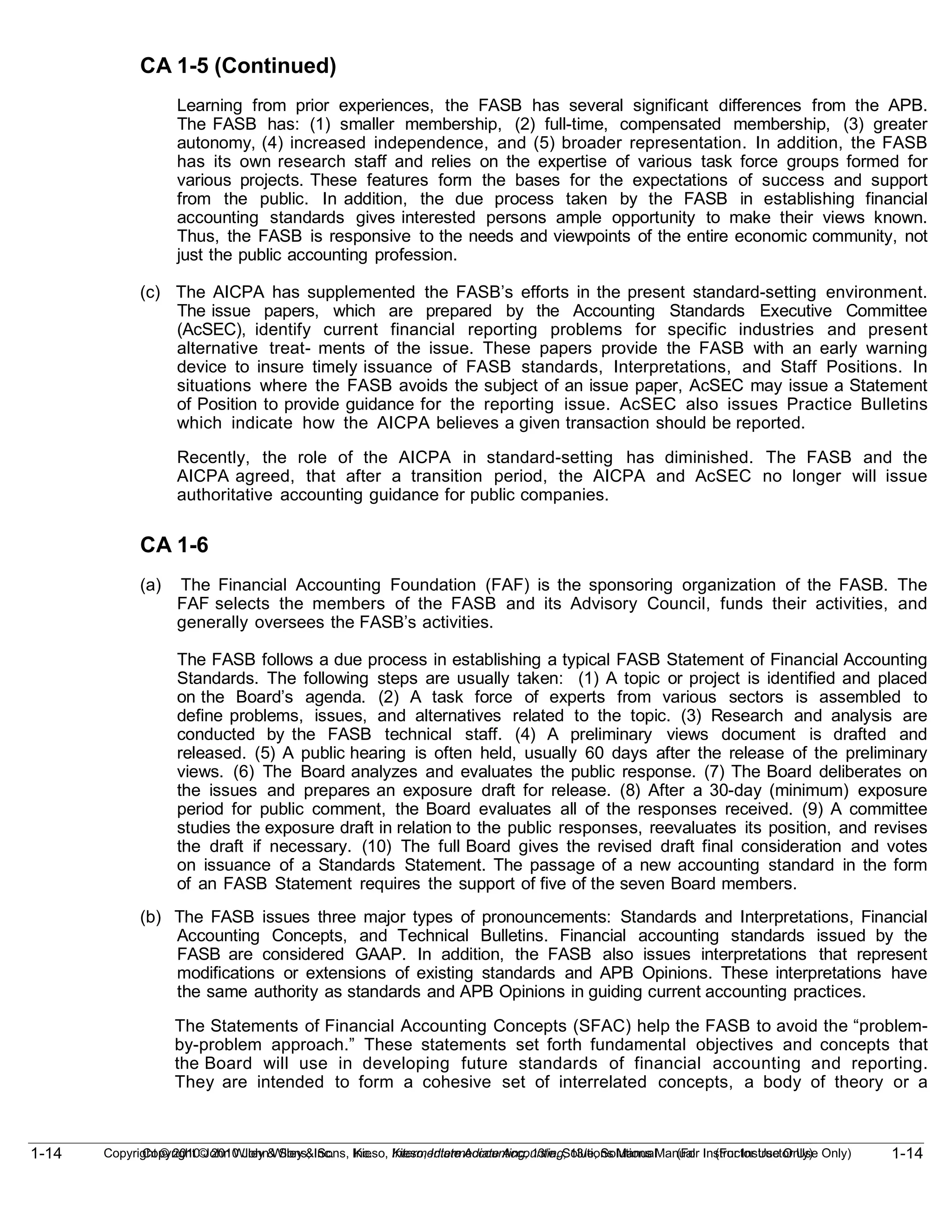 1-14
Copyright © 2010 John Wiley & Sons, Inc. Kieso, Intermediate Accounting, 13/e, Solutions Manual (For Instructor Use Only)
1-14 Copyright © 2010 John Wiley & Sons, Inc. Kieso, Intermediate Accounting, 13/e, Solutions Manual (For Instructor Use Only)
CA 1-5 (Continued)
Learning from prior experiences, the FASB has several significant differences from the APB.
The FASB has: (1) smaller membership, (2) full-time, compensated membership, (3) greater
autonomy, (4) increased independence, and (5) broader representation. In addition, the FASB
has its own research staff and relies on the expertise of various task force groups formed for
various projects. These features form the bases for the expectations of success and support
from the public. In addition, the due process taken by the FASB in establishing financial
accounting standards gives interested persons ample opportunity to make their views known.
Thus, the FASB is responsive to the needs and viewpoints of the entire economic community, not
just the public accounting profession.
(c) The AICPA has supplemented the FASB’s efforts in the present standard-setting environment.
The issue papers, which are prepared by the Accounting Standards Executive Committee
(AcSEC), identify current financial reporting problems for specific industries and present
alternative treat- ments of the issue. These papers provide the FASB with an early warning
device to insure timely issuance of FASB standards, Interpretations, and Staff Positions. In
situations where the FASB avoids the subject of an issue paper, AcSEC may issue a Statement
of Position to provide guidance for the reporting issue. AcSEC also issues Practice Bulletins
which indicate how the AICPA believes a given transaction should be reported.
Recently, the role of the AICPA in standard-setting has diminished. The FASB and the
AICPA agreed, that after a transition period, the AICPA and AcSEC no longer will issue
authoritative accounting guidance for public companies.
CA 1-6
(a) The Financial Accounting Foundation (FAF) is the sponsoring organization of the FASB. The
FAF selects the members of the FASB and its Advisory Council, funds their activities, and
generally oversees the FASB’s activities.
The FASB follows a due process in establishing a typical FASB Statement of Financial Accounting
Standards. The following steps are usually taken: (1) A topic or project is identified and placed
on the Board’s agenda. (2) A task force of experts from various sectors is assembled to
define problems, issues, and alternatives related to the topic. (3) Research and analysis are
conducted by the FASB technical staff. (4) A preliminary views document is drafted and
released. (5) A public hearing is often held, usually 60 days after the release of the preliminary
views. (6) The Board analyzes and evaluates the public response. (7) The Board deliberates on
the issues and prepares an exposure draft for release. (8) After a 30-day (minimum) exposure
period for public comment, the Board evaluates all of the responses received. (9) A committee
studies the exposure draft in relation to the public responses, reevaluates its position, and revises
the draft if necessary. (10) The full Board gives the revised draft final consideration and votes
on issuance of a Standards Statement. The passage of a new accounting standard in the form
of an FASB Statement requires the support of five of the seven Board members.
(b) The FASB issues three major types of pronouncements: Standards and Interpretations, Financial
Accounting Concepts, and Technical Bulletins. Financial accounting standards issued by the
FASB are considered GAAP. In addition, the FASB also issues interpretations that represent
modifications or extensions of existing standards and APB Opinions. These interpretations have
the same authority as standards and APB Opinions in guiding current accounting practices.
The Statements of Financial Accounting Concepts (SFAC) help the FASB to avoid the “problem-
by-problem approach.” These statements set forth fundamental objectives and concepts that
the Board will use in developing future standards of financial accounting and reporting.
They are intended to form a cohesive set of interrelated concepts, a body of theory or a
 