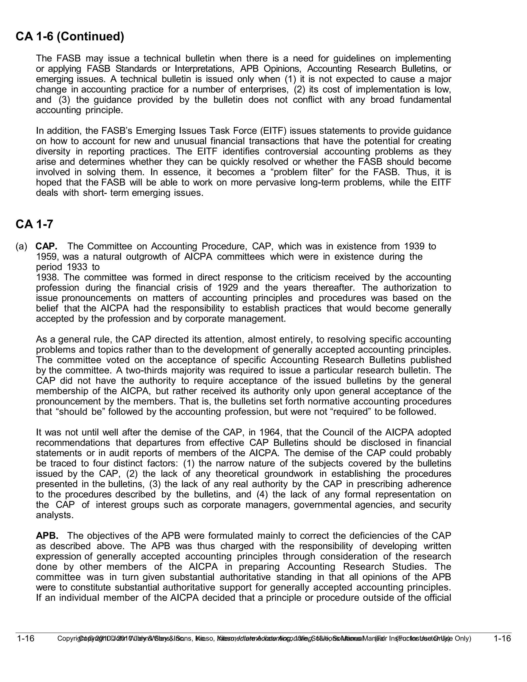 1-16
Copyright © 2010 John Wiley & Sons, Inc. Kieso, Intermediate Accounting, 13/e, Solutions Manual (For Instructor Use Only)
1-16 Copyright © 2010 John Wiley & Sons, Inc. Kieso, Intermediate Accounting, 13/e, Solutions Manual (For Instructor Use Only)
CA 1-6 (Continued)
The FASB may issue a technical bulletin when there is a need for guidelines on implementing
or applying FASB Standards or Interpretations, APB Opinions, Accounting Research Bulletins, or
emerging issues. A technical bulletin is issued only when (1) it is not expected to cause a major
change in accounting practice for a number of enterprises, (2) its cost of implementation is low,
and (3) the guidance provided by the bulletin does not conflict with any broad fundamental
accounting principle.
In addition, the FASB’s Emerging Issues Task Force (EITF) issues statements to provide guidance
on how to account for new and unusual financial transactions that have the potential for creating
diversity in reporting practices. The EITF identifies controversial accounting problems as they
arise and determines whether they can be quickly resolved or whether the FASB should become
involved in solving them. In essence, it becomes a “problem filter” for the FASB. Thus, it is
hoped that the FASB will be able to work on more pervasive long-term problems, while the EITF
deals with short- term emerging issues.
CA 1-7
(a) CAP. The Committee on Accounting Procedure, CAP, which was in existence from 1939 to
1959, was a natural outgrowth of AICPA committees which were in existence during the
period 1933 to
1938. The committee was formed in direct response to the criticism received by the accounting
profession during the financial crisis of 1929 and the years thereafter. The authorization to
issue pronouncements on matters of accounting principles and procedures was based on the
belief that the AICPA had the responsibility to establish practices that would become generally
accepted by the profession and by corporate management.
As a general rule, the CAP directed its attention, almost entirely, to resolving specific accounting
problems and topics rather than to the development of generally accepted accounting principles.
The committee voted on the acceptance of specific Accounting Research Bulletins published
by the committee. A two-thirds majority was required to issue a particular research bulletin. The
CAP did not have the authority to require acceptance of the issued bulletins by the general
membership of the AICPA, but rather received its authority only upon general acceptance of the
pronouncement by the members. That is, the bulletins set forth normative accounting procedures
that “should be” followed by the accounting profession, but were not “required” to be followed.
It was not until well after the demise of the CAP, in 1964, that the Council of the AICPA adopted
recommendations that departures from effective CAP Bulletins should be disclosed in financial
statements or in audit reports of members of the AICPA. The demise of the CAP could probably
be traced to four distinct factors: (1) the narrow nature of the subjects covered by the bulletins
issued by the CAP, (2) the lack of any theoretical groundwork in establishing the procedures
presented in the bulletins, (3) the lack of any real authority by the CAP in prescribing adherence
to the procedures described by the bulletins, and (4) the lack of any formal representation on
the CAP of interest groups such as corporate managers, governmental agencies, and security
analysts.
APB. The objectives of the APB were formulated mainly to correct the deficiencies of the CAP
as described above. The APB was thus charged with the responsibility of developing written
expression of generally accepted accounting principles through consideration of the research
done by other members of the AICPA in preparing Accounting Research Studies. The
committee was in turn given substantial authoritative standing in that all opinions of the APB
were to constitute substantial authoritative support for generally accepted accounting principles.
If an individual member of the AICPA decided that a principle or procedure outside of the official
 