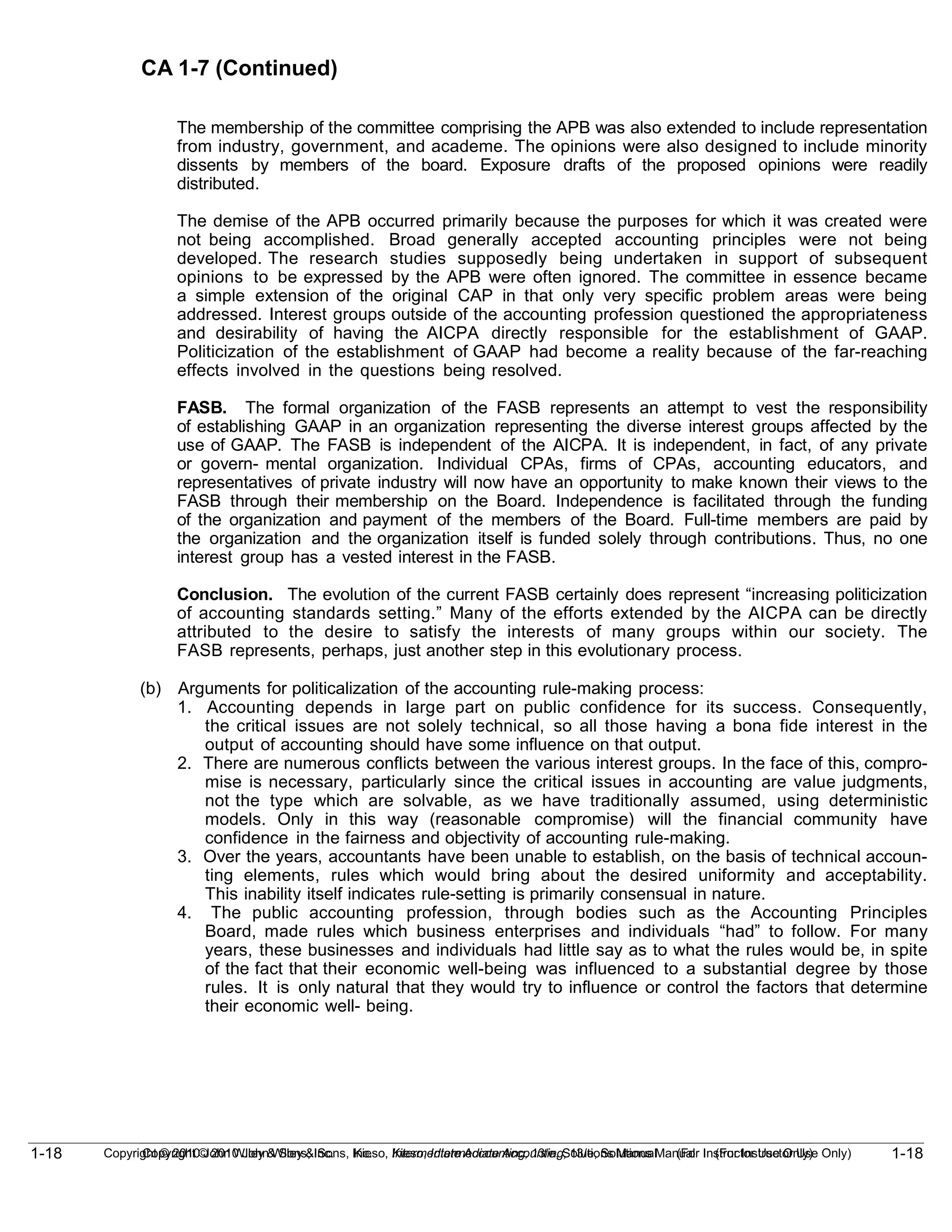 1-18
Copyright © 2010 John Wiley & Sons, Inc. Kieso, Intermediate Accounting, 13/e, Solutions Manual (For Instructor Use Only)
1-18 Copyright © 2010 John Wiley & Sons, Inc. Kieso, Intermediate Accounting, 13/e, Solutions Manual (For Instructor Use Only)
CA 1-7 (Continued)
The membership of the committee comprising the APB was also extended to include representation
from industry, government, and academe. The opinions were also designed to include minority
dissents by members of the board. Exposure drafts of the proposed opinions were readily
distributed.
The demise of the APB occurred primarily because the purposes for which it was created were
not being accomplished. Broad generally accepted accounting principles were not being
developed. The research studies supposedly being undertaken in support of subsequent
opinions to be expressed by the APB were often ignored. The committee in essence became
a simple extension of the original CAP in that only very specific problem areas were being
addressed. Interest groups outside of the accounting profession questioned the appropriateness
and desirability of having the AICPA directly responsible for the establishment of GAAP.
Politicization of the establishment of GAAP had become a reality because of the far-reaching
effects involved in the questions being resolved.
FASB. The formal organization of the FASB represents an attempt to vest the responsibility
of establishing GAAP in an organization representing the diverse interest groups affected by the
use of GAAP. The FASB is independent of the AICPA. It is independent, in fact, of any private
or govern- mental organization. Individual CPAs, firms of CPAs, accounting educators, and
representatives of private industry will now have an opportunity to make known their views to the
FASB through their membership on the Board. Independence is facilitated through the funding
of the organization and payment of the members of the Board. Full-time members are paid by
the organization and the organization itself is funded solely through contributions. Thus, no one
interest group has a vested interest in the FASB.
Conclusion. The evolution of the current FASB certainly does represent “increasing politicization
of accounting standards setting.” Many of the efforts extended by the AICPA can be directly
attributed to the desire to satisfy the interests of many groups within our society. The
FASB represents, perhaps, just another step in this evolutionary process.
(b) Arguments for politicalization of the accounting rule-making process:
1. Accounting depends in large part on public confidence for its success. Consequently,
the critical issues are not solely technical, so all those having a bona fide interest in the
output of accounting should have some influence on that output.
2. There are numerous conflicts between the various interest groups. In the face of this, compro-
mise is necessary, particularly since the critical issues in accounting are value judgments,
not the type which are solvable, as we have traditionally assumed, using deterministic
models. Only in this way (reasonable compromise) will the financial community have
confidence in the fairness and objectivity of accounting rule-making.
3. Over the years, accountants have been unable to establish, on the basis of technical accoun-
ting elements, rules which would bring about the desired uniformity and acceptability.
This inability itself indicates rule-setting is primarily consensual in nature.
4. The public accounting profession, through bodies such as the Accounting Principles
Board, made rules which business enterprises and individuals “had” to follow. For many
years, these businesses and individuals had little say as to what the rules would be, in spite
of the fact that their economic well-being was influenced to a substantial degree by those
rules. It is only natural that they would try to influence or control the factors that determine
their economic well- being.
 