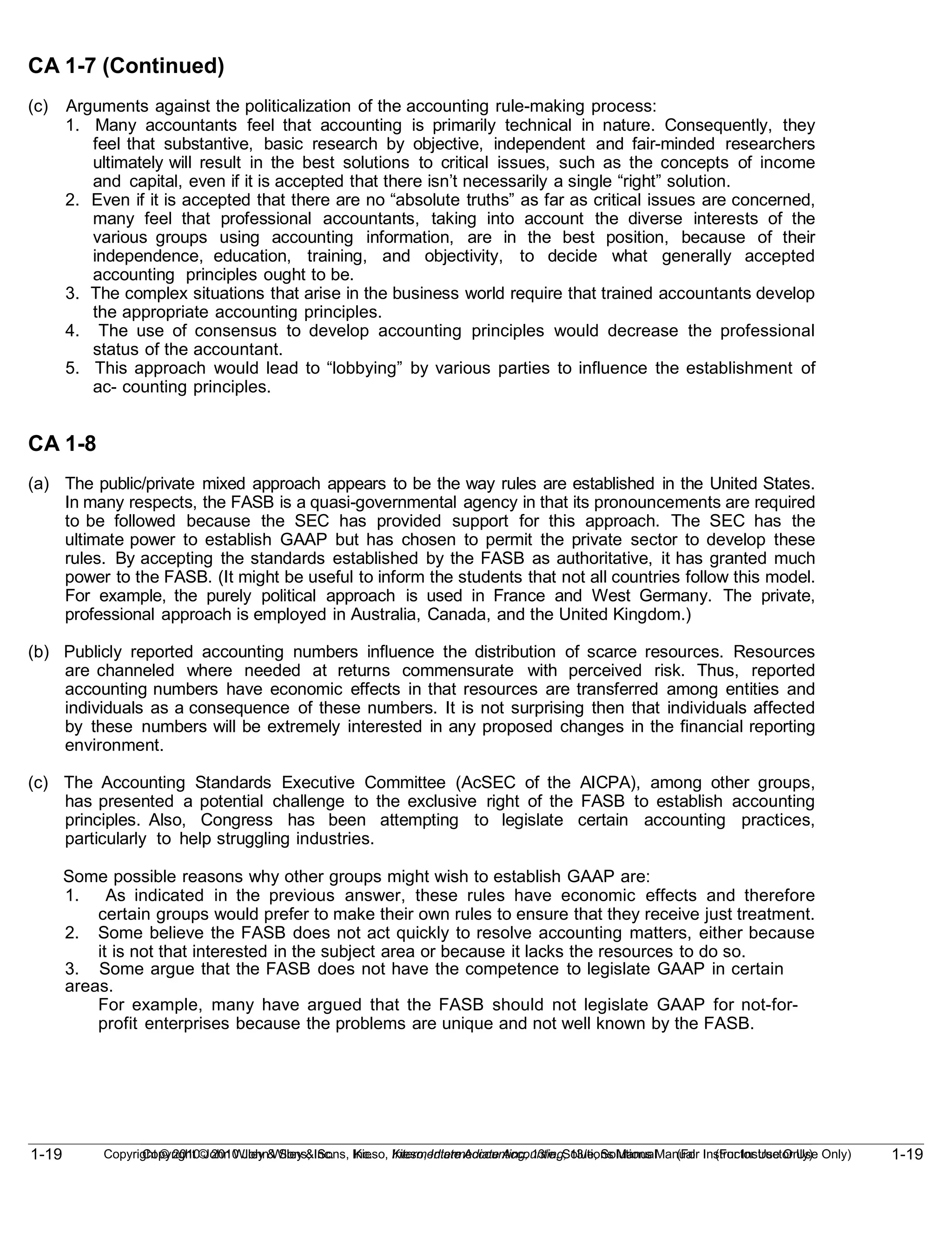 1-19
Copyright © 2010 John Wiley & Sons, Inc. Kieso, Intermediate Accounting, 13/e, Solutions Manual (For Instructor Use Only)
1-19 Copyright © 2010 John Wiley & Sons, Inc. Kieso, Intermediate Accounting, 13/e, Solutions Manual (For Instructor Use Only)
CA 1-7 (Continued)
(c) Arguments against the politicalization of the accounting rule-making process:
1. Many accountants feel that accounting is primarily technical in nature. Consequently, they
feel that substantive, basic research by objective, independent and fair-minded researchers
ultimately will result in the best solutions to critical issues, such as the concepts of income
and capital, even if it is accepted that there isn’t necessarily a single “right” solution.
2. Even if it is accepted that there are no “absolute truths” as far as critical issues are concerned,
many feel that professional accountants, taking into account the diverse interests of the
various groups using accounting information, are in the best position, because of their
independence, education, training, and objectivity, to decide what generally accepted
accounting principles ought to be.
3. The complex situations that arise in the business world require that trained accountants develop
the appropriate accounting principles.
4. The use of consensus to develop accounting principles would decrease the professional
status of the accountant.
5. This approach would lead to “lobbying” by various parties to influence the establishment of
ac- counting principles.
CA 1-8
(a) The public/private mixed approach appears to be the way rules are established in the United States.
In many respects, the FASB is a quasi-governmental agency in that its pronouncements are required
to be followed because the SEC has provided support for this approach. The SEC has the
ultimate power to establish GAAP but has chosen to permit the private sector to develop these
rules. By accepting the standards established by the FASB as authoritative, it has granted much
power to the FASB. (It might be useful to inform the students that not all countries follow this model.
For example, the purely political approach is used in France and West Germany. The private,
professional approach is employed in Australia, Canada, and the United Kingdom.)
(b) Publicly reported accounting numbers influence the distribution of scarce resources. Resources
are channeled where needed at returns commensurate with perceived risk. Thus, reported
accounting numbers have economic effects in that resources are transferred among entities and
individuals as a consequence of these numbers. It is not surprising then that individuals affected
by these numbers will be extremely interested in any proposed changes in the financial reporting
environment.
(c) The Accounting Standards Executive Committee (AcSEC of the AICPA), among other groups,
has presented a potential challenge to the exclusive right of the FASB to establish accounting
principles. Also, Congress has been attempting to legislate certain accounting practices,
particularly to help struggling industries.
Some possible reasons why other groups might wish to establish GAAP are:
1. As indicated in the previous answer, these rules have economic effects and therefore
certain groups would prefer to make their own rules to ensure that they receive just treatment.
2. Some believe the FASB does not act quickly to resolve accounting matters, either because
it is not that interested in the subject area or because it lacks the resources to do so.
3. Some argue that the FASB does not have the competence to legislate GAAP in certain
areas.
For example, many have argued that the FASB should not legislate GAAP for not-for-
profit enterprises because the problems are unique and not well known by the FASB.
 