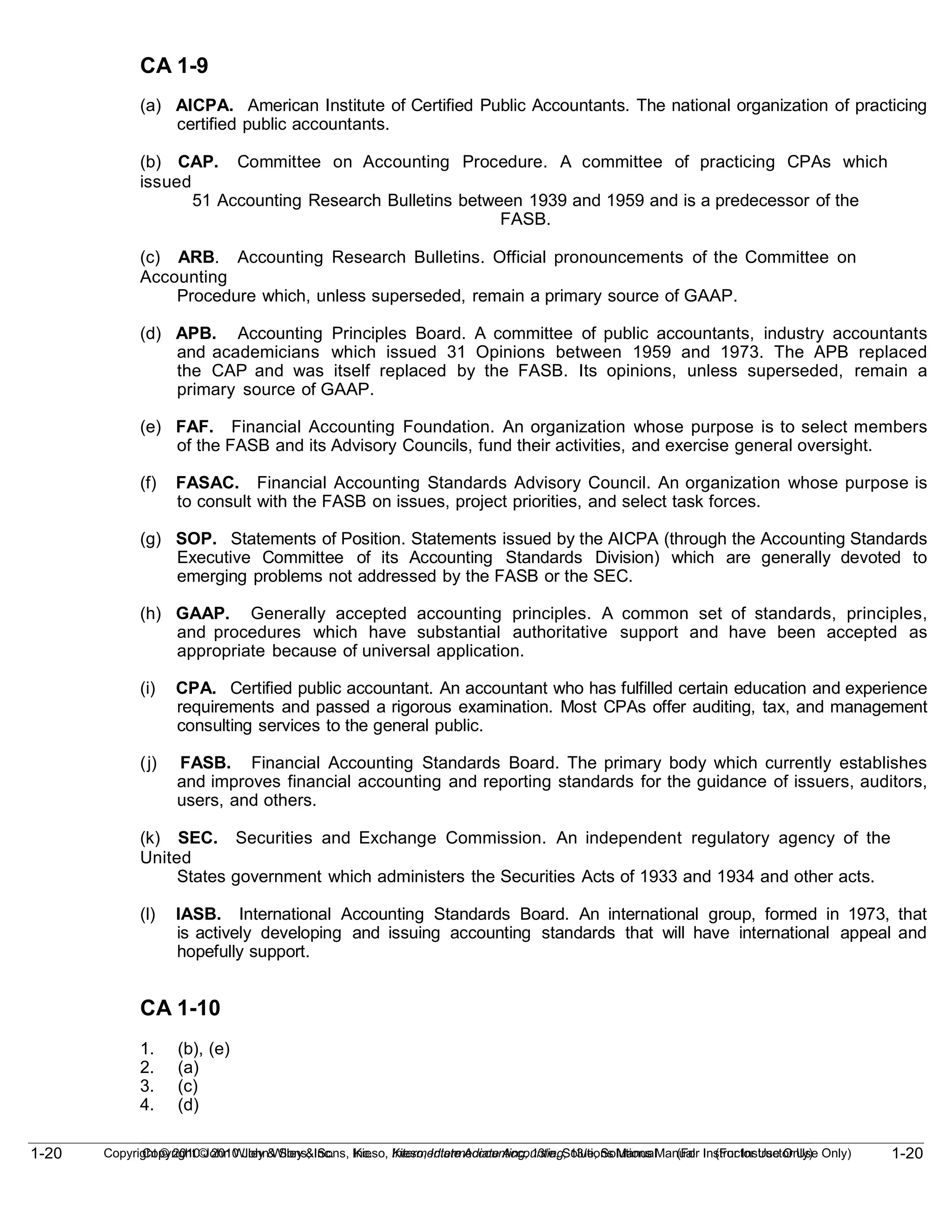 1-20
Copyright © 2010 John Wiley & Sons, Inc. Kieso, Intermediate Accounting, 13/e, Solutions Manual (For Instructor Use Only)
1-20 Copyright © 2010 John Wiley & Sons, Inc. Kieso, Intermediate Accounting, 13/e, Solutions Manual (For Instructor Use Only)
CA 1-9
(a) AICPA. American Institute of Certified Public Accountants. The national organization of practicing
certified public accountants.
(b) CAP. Committee on Accounting Procedure. A committee of practicing CPAs which
issued
51 Accounting Research Bulletins between 1939 and 1959 and is a predecessor of the
FASB.
(c) ARB. Accounting Research Bulletins. Official pronouncements of the Committee on
Accounting
Procedure which, unless superseded, remain a primary source of GAAP.
(d) APB. Accounting Principles Board. A committee of public accountants, industry accountants
and academicians which issued 31 Opinions between 1959 and 1973. The APB replaced
the CAP and was itself replaced by the FASB. Its opinions, unless superseded, remain a
primary source of GAAP.
(e) FAF. Financial Accounting Foundation. An organization whose purpose is to select members
of the FASB and its Advisory Councils, fund their activities, and exercise general oversight.
(f) FASAC. Financial Accounting Standards Advisory Council. An organization whose purpose is
to consult with the FASB on issues, project priorities, and select task forces.
(g) SOP. Statements of Position. Statements issued by the AICPA (through the Accounting Standards
Executive Committee of its Accounting Standards Division) which are generally devoted to
emerging problems not addressed by the FASB or the SEC.
(h) GAAP. Generally accepted accounting principles. A common set of standards, principles,
and procedures which have substantial authoritative support and have been accepted as
appropriate because of universal application.
(i) CPA. Certified public accountant. An accountant who has fulfilled certain education and experience
requirements and passed a rigorous examination. Most CPAs offer auditing, tax, and management
consulting services to the general public.
(j) FASB. Financial Accounting Standards Board. The primary body which currently establishes
and improves financial accounting and reporting standards for the guidance of issuers, auditors,
users, and others.
(k) SEC. Securities and Exchange Commission. An independent regulatory agency of the
United
States government which administers the Securities Acts of 1933 and 1934 and other acts.
(l) IASB. International Accounting Standards Board. An international group, formed in 1973, that
is actively developing and issuing accounting standards that will have international appeal and
hopefully support.
CA 1-10
1. (b), (e)
2. (a)
3. (c)
4. (d)
 