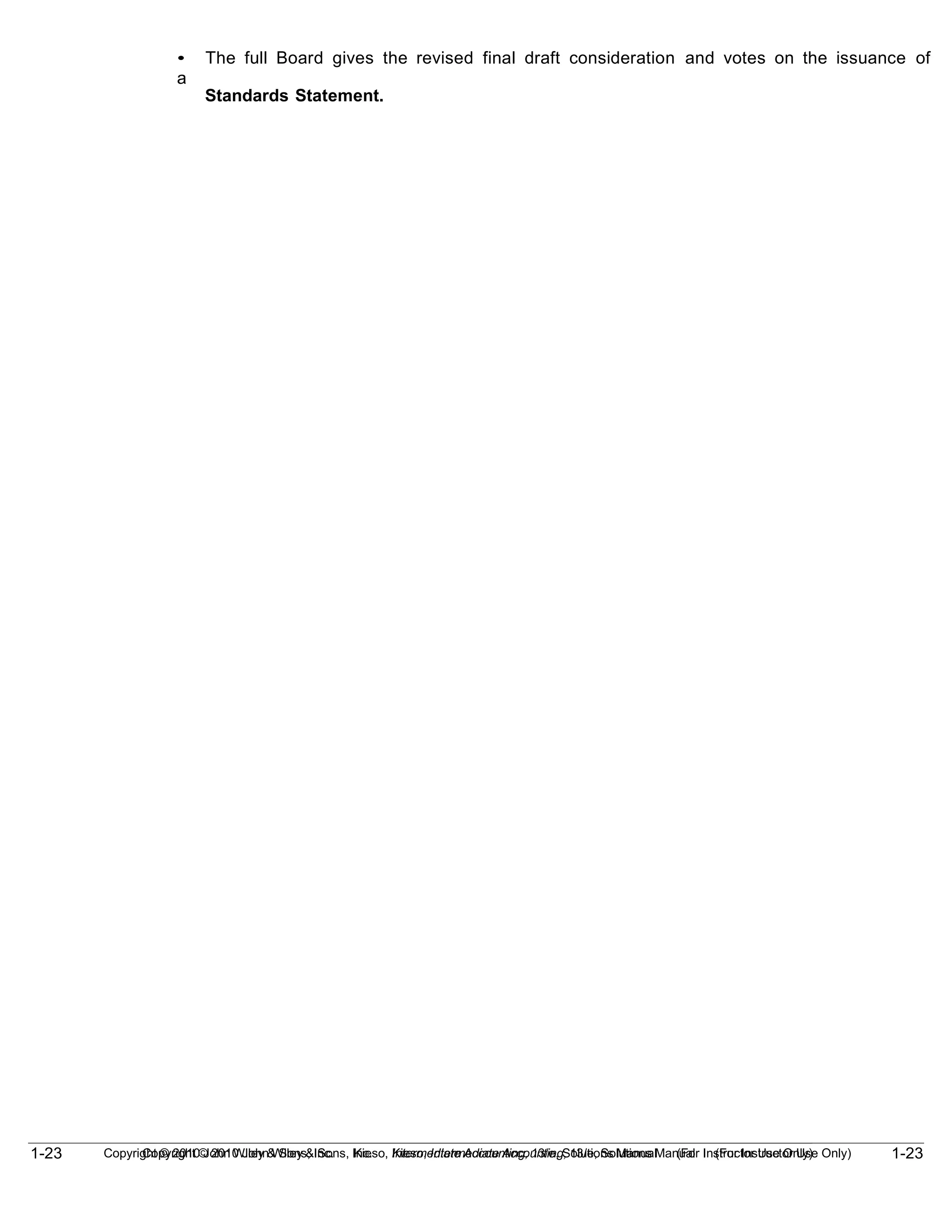 1-23
Copyright © 2010 John Wiley & Sons, Inc. Kieso, Intermediate Accounting, 13/e, Solutions Manual (For Instructor Use Only)
1-23 Copyright © 2010 John Wiley & Sons, Inc. Kieso, Intermediate Accounting, 13/e, Solutions Manual (For Instructor Use Only)
• The full Board gives the revised final draft consideration and votes on the issuance of
a
Standards Statement.
 