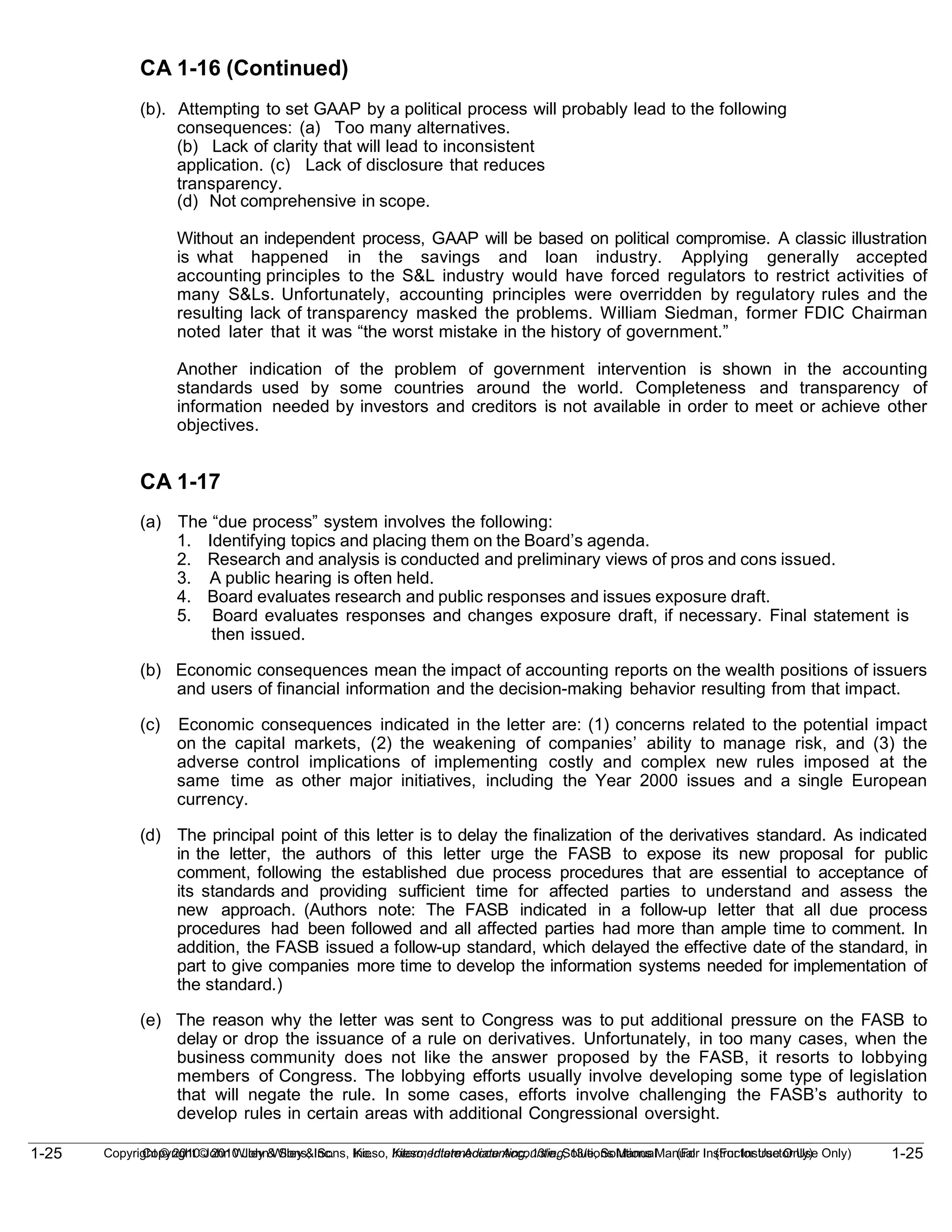1-25
Copyright © 2010 John Wiley & Sons, Inc. Kieso, Intermediate Accounting, 13/e, Solutions Manual (For Instructor Use Only)
1-25 Copyright © 2010 John Wiley & Sons, Inc. Kieso, Intermediate Accounting, 13/e, Solutions Manual (For Instructor Use Only)
CA 1-16 (Continued)
(b). Attempting to set GAAP by a political process will probably lead to the following
consequences: (a) Too many alternatives.
(b) Lack of clarity that will lead to inconsistent
application. (c) Lack of disclosure that reduces
transparency.
(d) Not comprehensive in scope.
Without an independent process, GAAP will be based on political compromise. A classic illustration
is what happened in the savings and loan industry. Applying generally accepted
accounting principles to the S&L industry would have forced regulators to restrict activities of
many S&Ls. Unfortunately, accounting principles were overridden by regulatory rules and the
resulting lack of transparency masked the problems. William Siedman, former FDIC Chairman
noted later that it was “the worst mistake in the history of government.”
Another indication of the problem of government intervention is shown in the accounting
standards used by some countries around the world. Completeness and transparency of
information needed by investors and creditors is not available in order to meet or achieve other
objectives.
CA 1-17
(a) The “due process” system involves the following:
1. Identifying topics and placing them on the Board’s agenda.
2. Research and analysis is conducted and preliminary views of pros and cons issued.
3. A public hearing is often held.
4. Board evaluates research and public responses and issues exposure draft.
5. Board evaluates responses and changes exposure draft, if necessary. Final statement is
then issued.
(b) Economic consequences mean the impact of accounting reports on the wealth positions of issuers
and users of financial information and the decision-making behavior resulting from that impact.
(c) Economic consequences indicated in the letter are: (1) concerns related to the potential impact
on the capital markets, (2) the weakening of companies’ ability to manage risk, and (3) the
adverse control implications of implementing costly and complex new rules imposed at the
same time as other major initiatives, including the Year 2000 issues and a single European
currency.
(d) The principal point of this letter is to delay the finalization of the derivatives standard. As indicated
in the letter, the authors of this letter urge the FASB to expose its new proposal for public
comment, following the established due process procedures that are essential to acceptance of
its standards and providing sufficient time for affected parties to understand and assess the
new approach. (Authors note: The FASB indicated in a follow-up letter that all due process
procedures had been followed and all affected parties had more than ample time to comment. In
addition, the FASB issued a follow-up standard, which delayed the effective date of the standard, in
part to give companies more time to develop the information systems needed for implementation of
the standard.)
(e) The reason why the letter was sent to Congress was to put additional pressure on the FASB to
delay or drop the issuance of a rule on derivatives. Unfortunately, in too many cases, when the
business community does not like the answer proposed by the FASB, it resorts to lobbying
members of Congress. The lobbying efforts usually involve developing some type of legislation
that will negate the rule. In some cases, efforts involve challenging the FASB’s authority to
develop rules in certain areas with additional Congressional oversight.
 