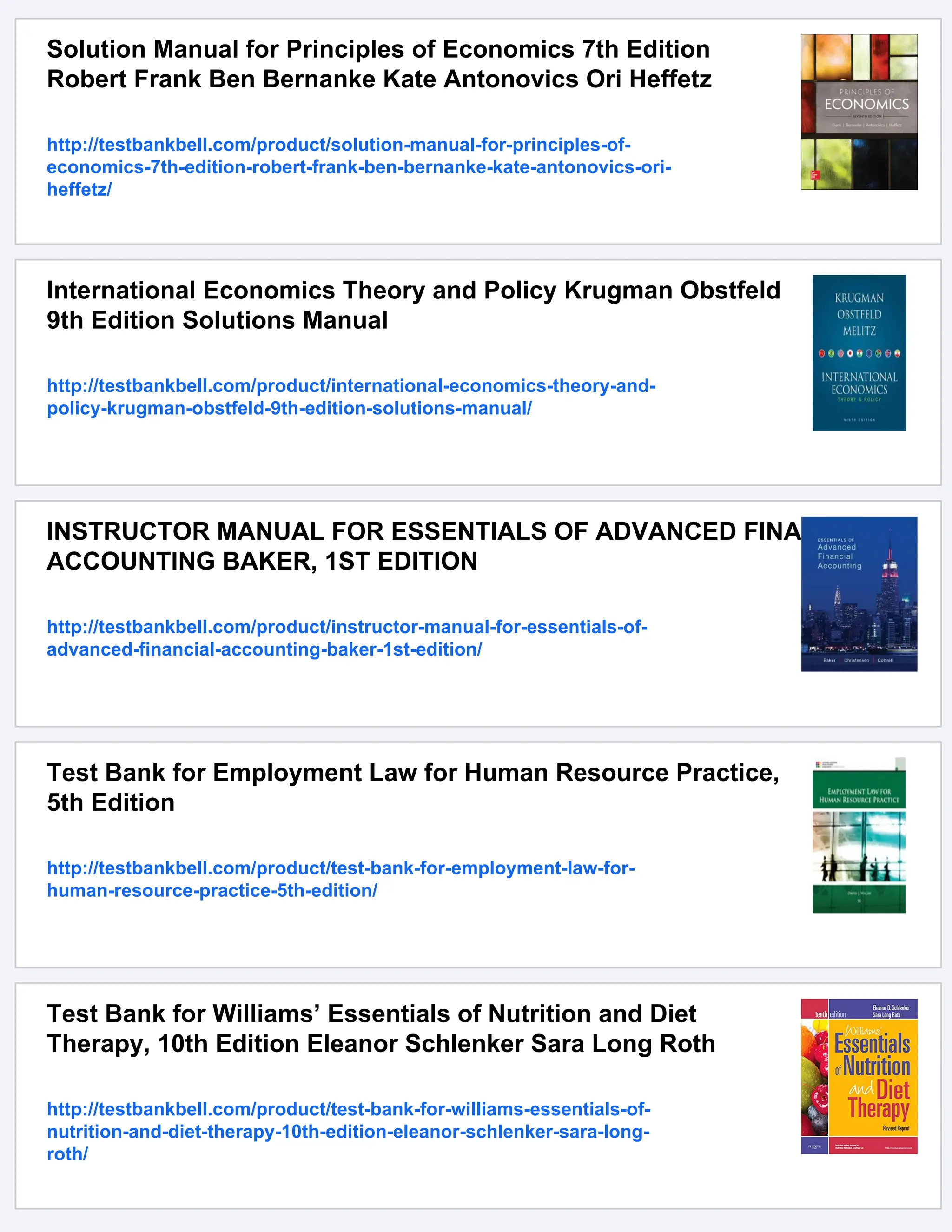 Solution Manual for Principles of Economics 7th Edition
Robert Frank Ben Bernanke Kate Antonovics Ori Heffetz
http://testbankbell.com/product/solution-manual-for-principles-of-
economics-7th-edition-robert-frank-ben-bernanke-kate-antonovics-ori-
heffetz/
International Economics Theory and Policy Krugman Obstfeld
9th Edition Solutions Manual
http://testbankbell.com/product/international-economics-theory-and-
policy-krugman-obstfeld-9th-edition-solutions-manual/
INSTRUCTOR MANUAL FOR ESSENTIALS OF ADVANCED FINANCIAL
ACCOUNTING BAKER, 1ST EDITION
http://testbankbell.com/product/instructor-manual-for-essentials-of-
advanced-financial-accounting-baker-1st-edition/
Test Bank for Employment Law for Human Resource Practice,
5th Edition
http://testbankbell.com/product/test-bank-for-employment-law-for-
human-resource-practice-5th-edition/
Test Bank for Williams’ Essentials of Nutrition and Diet
Therapy, 10th Edition Eleanor Schlenker Sara Long Roth
http://testbankbell.com/product/test-bank-for-williams-essentials-of-
nutrition-and-diet-therapy-10th-edition-eleanor-schlenker-sara-long-
roth/
 