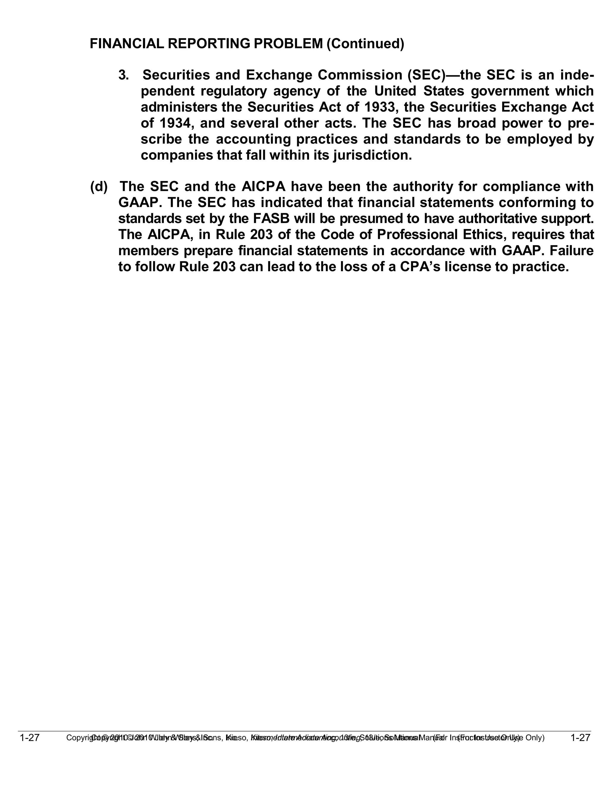 1-27
Copyright © 2010 John Wiley & Sons, Inc. Kieso, Intermediate Accounting, 13/e, Solutions Manual (For Instructor Use Only)
1-27 Copyright © 2010 John Wiley & Sons, Inc. Kieso, Intermediate Accounting, 13/e, Solutions Manual (For Instructor Use Only)
FINANCIAL REPORTING PROBLEM (Continued)
3. Securities and Exchange Commission (SEC)—the SEC is an inde-
pendent regulatory agency of the United States government which
administers the Securities Act of 1933, the Securities Exchange Act
of 1934, and several other acts. The SEC has broad power to pre-
scribe the accounting practices and standards to be employed by
companies that fall within its jurisdiction.
(d) The SEC and the AICPA have been the authority for compliance with
GAAP. The SEC has indicated that financial statements conforming to
standards set by the FASB will be presumed to have authoritative support.
The AICPA, in Rule 203 of the Code of Professional Ethics, requires that
members prepare financial statements in accordance with GAAP. Failure
to follow Rule 203 can lead to the loss of a CPA’s license to practice.
 