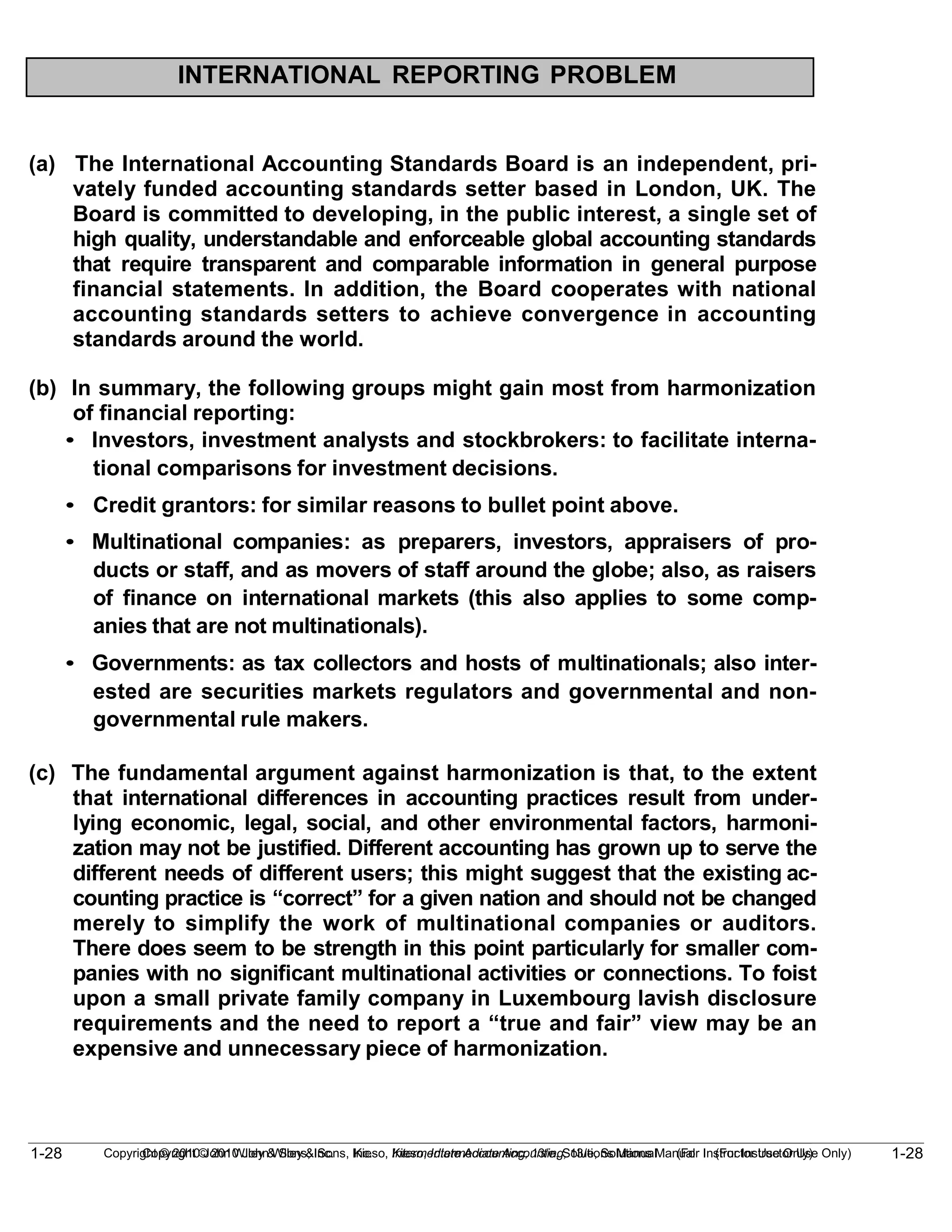 1-28
Copyright © 2010 John Wiley & Sons, Inc. Kieso, Intermediate Accounting, 13/e, Solutions Manual (For Instructor Use Only)
1-28 Copyright © 2010 John Wiley & Sons, Inc. Kieso, Intermediate Accounting, 13/e, Solutions Manual (For Instructor Use Only)
INTERNATIONAL REPORTING PROBLEM
(a) The International Accounting Standards Board is an independent, pri-
vately funded accounting standards setter based in London, UK. The
Board is committed to developing, in the public interest, a single set of
high quality, understandable and enforceable global accounting standards
that require transparent and comparable information in general purpose
financial statements. In addition, the Board cooperates with national
accounting standards setters to achieve convergence in accounting
standards around the world.
(b) In summary, the following groups might gain most from harmonization
of financial reporting:
• Investors, investment analysts and stockbrokers: to facilitate interna-
tional comparisons for investment decisions.
• Credit grantors: for similar reasons to bullet point above.
• Multinational companies: as preparers, investors, appraisers of pro-
ducts or staff, and as movers of staff around the globe; also, as raisers
of finance on international markets (this also applies to some comp-
anies that are not multinationals).
• Governments: as tax collectors and hosts of multinationals; also inter-
ested are securities markets regulators and governmental and non-
governmental rule makers.
(c) The fundamental argument against harmonization is that, to the extent
that international differences in accounting practices result from under-
lying economic, legal, social, and other environmental factors, harmoni-
zation may not be justified. Different accounting has grown up to serve the
different needs of different users; this might suggest that the existing ac-
counting practice is “correct” for a given nation and should not be changed
merely to simplify the work of multinational companies or auditors.
There does seem to be strength in this point particularly for smaller com-
panies with no significant multinational activities or connections. To foist
upon a small private family company in Luxembourg lavish disclosure
requirements and the need to report a “true and fair” view may be an
expensive and unnecessary piece of harmonization.
 