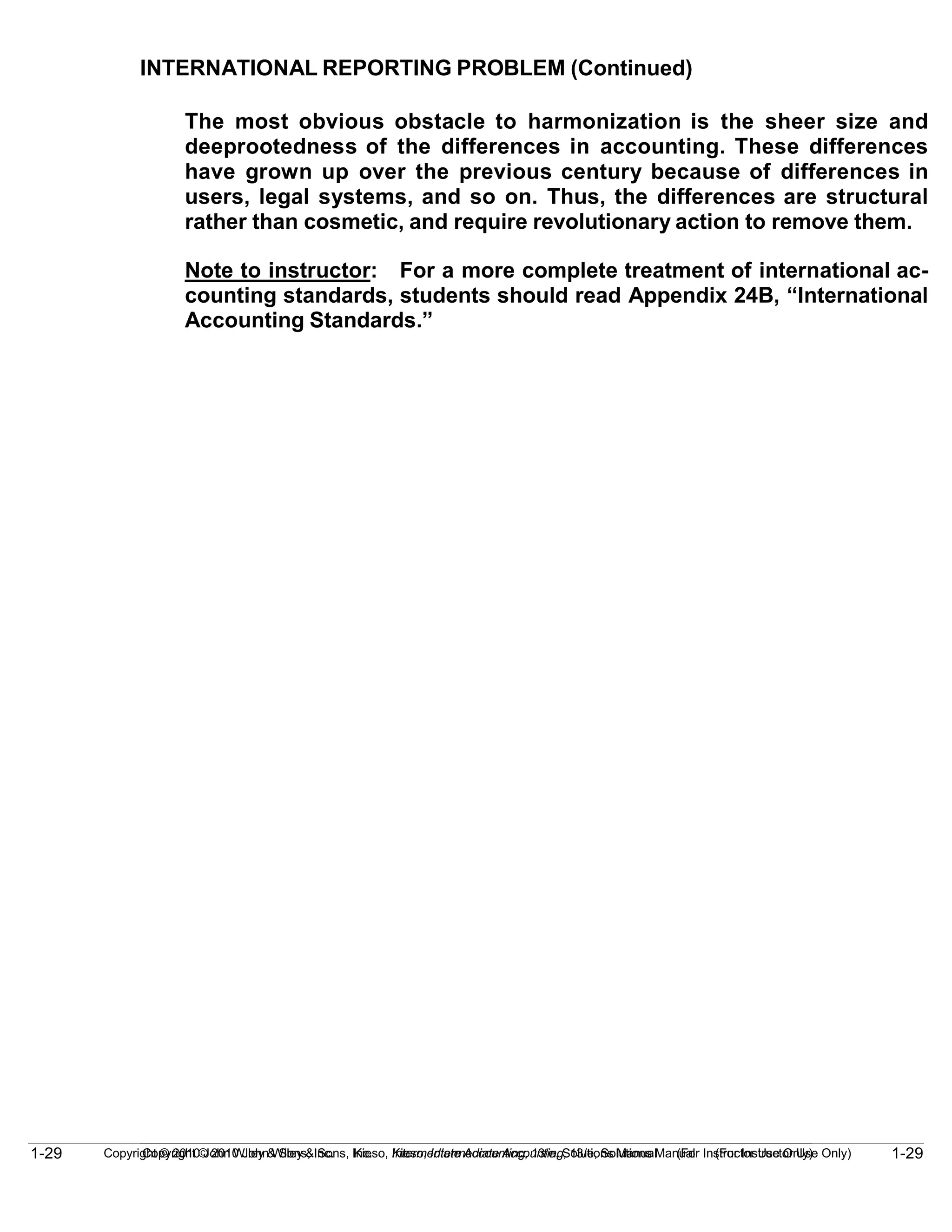 1-29
Copyright © 2010 John Wiley & Sons, Inc. Kieso, Intermediate Accounting, 13/e, Solutions Manual (For Instructor Use Only)
1-29 Copyright © 2010 John Wiley & Sons, Inc. Kieso, Intermediate Accounting, 13/e, Solutions Manual (For Instructor Use Only)
INTERNATIONAL REPORTING PROBLEM (Continued)
The most obvious obstacle to harmonization is the sheer size and
deeprootedness of the differences in accounting. These differences
have grown up over the previous century because of differences in
users, legal systems, and so on. Thus, the differences are structural
rather than cosmetic, and require revolutionary action to remove them.
Note to instructor: For a more complete treatment of international ac-
counting standards, students should read Appendix 24B, “International
Accounting Standards.”
 