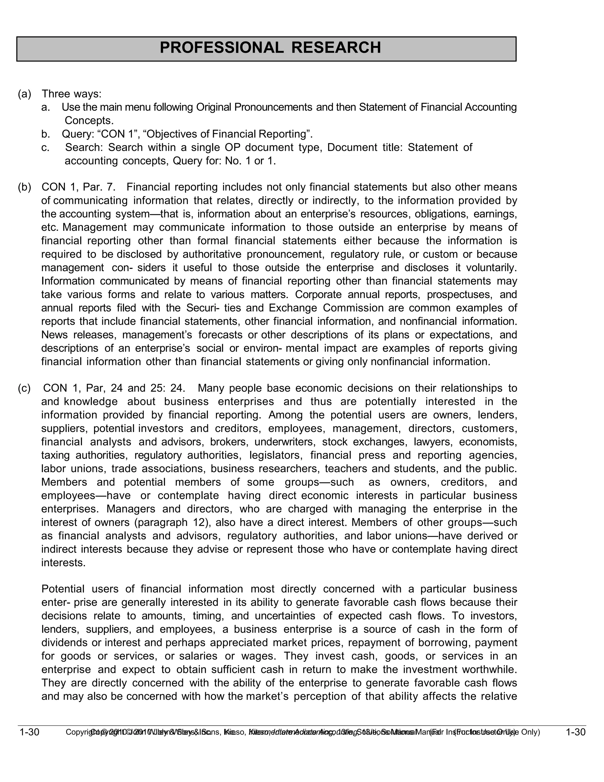1-30
Copyright © 2010 John Wiley & Sons, Inc. Kieso, Intermediate Accounting, 13/e, Solutions Manual (For Instructor Use Only)
1-30 Copyright © 2010 John Wiley & Sons, Inc. Kieso, Intermediate Accounting, 13/e, Solutions Manual (For Instructor Use Only)
PROFESSIONAL RESEARCH
(a) Three ways:
a. Use the main menu following Original Pronouncements and then Statement of Financial Accounting
Concepts.
b. Query: “CON 1”, “Objectives of Financial Reporting”.
c. Search: Search within a single OP document type, Document title: Statement of
accounting concepts, Query for: No. 1 or 1.
(b) CON 1, Par. 7. Financial reporting includes not only financial statements but also other means
of communicating information that relates, directly or indirectly, to the information provided by
the accounting system—that is, information about an enterprise’s resources, obligations, earnings,
etc. Management may communicate information to those outside an enterprise by means of
financial reporting other than formal financial statements either because the information is
required to be disclosed by authoritative pronouncement, regulatory rule, or custom or because
management con- siders it useful to those outside the enterprise and discloses it voluntarily.
Information communicated by means of financial reporting other than financial statements may
take various forms and relate to various matters. Corporate annual reports, prospectuses, and
annual reports filed with the Securi- ties and Exchange Commission are common examples of
reports that include financial statements, other financial information, and nonfinancial information.
News releases, management’s forecasts or other descriptions of its plans or expectations, and
descriptions of an enterprise’s social or environ- mental impact are examples of reports giving
financial information other than financial statements or giving only nonfinancial information.
(c) CON 1, Par, 24 and 25: 24. Many people base economic decisions on their relationships to
and knowledge about business enterprises and thus are potentially interested in the
information provided by financial reporting. Among the potential users are owners, lenders,
suppliers, potential investors and creditors, employees, management, directors, customers,
financial analysts and advisors, brokers, underwriters, stock exchanges, lawyers, economists,
taxing authorities, regulatory authorities, legislators, financial press and reporting agencies,
labor unions, trade associations, business researchers, teachers and students, and the public.
Members and potential members of some groups—such as owners, creditors, and
employees—have or contemplate having direct economic interests in particular business
enterprises. Managers and directors, who are charged with managing the enterprise in the
interest of owners (paragraph 12), also have a direct interest. Members of other groups—such
as financial analysts and advisors, regulatory authorities, and labor unions—have derived or
indirect interests because they advise or represent those who have or contemplate having direct
interests.
Potential users of financial information most directly concerned with a particular business
enter- prise are generally interested in its ability to generate favorable cash flows because their
decisions relate to amounts, timing, and uncertainties of expected cash flows. To investors,
lenders, suppliers, and employees, a business enterprise is a source of cash in the form of
dividends or interest and perhaps appreciated market prices, repayment of borrowing, payment
for goods or services, or salaries or wages. They invest cash, goods, or services in an
enterprise and expect to obtain sufficient cash in return to make the investment worthwhile.
They are directly concerned with the ability of the enterprise to generate favorable cash flows
and may also be concerned with how the market’s perception of that ability affects the relative
 