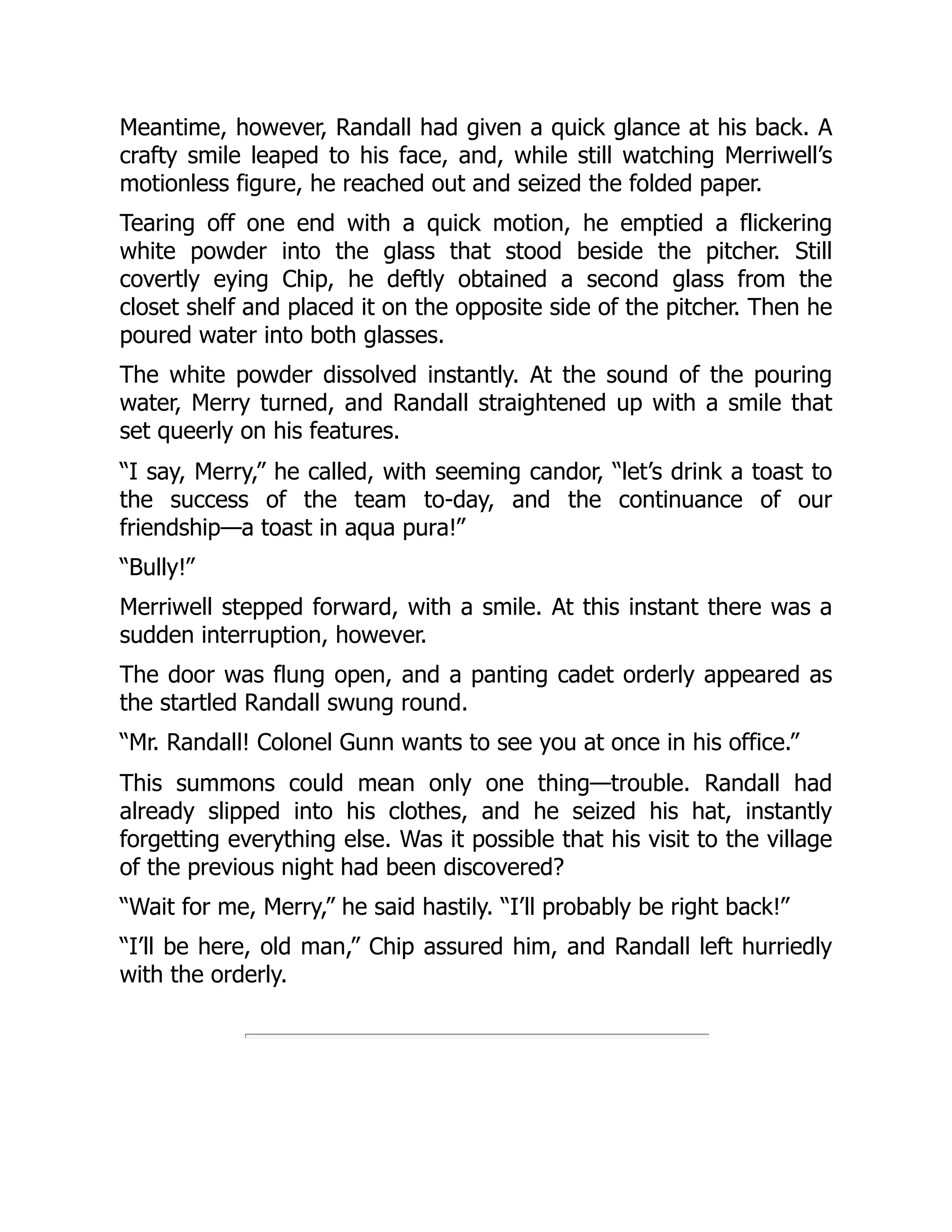 Meantime, however, Randall had given a quick glance at his back. A
crafty smile leaped to his face, and, while still watching Merriwell’s
motionless figure, he reached out and seized the folded paper.
Tearing off one end with a quick motion, he emptied a flickering
white powder into the glass that stood beside the pitcher. Still
covertly eying Chip, he deftly obtained a second glass from the
closet shelf and placed it on the opposite side of the pitcher. Then he
poured water into both glasses.
The white powder dissolved instantly. At the sound of the pouring
water, Merry turned, and Randall straightened up with a smile that
set queerly on his features.
“I say, Merry,” he called, with seeming candor, “let’s drink a toast to
the success of the team to-day, and the continuance of our
friendship—a toast in aqua pura!”
“Bully!”
Merriwell stepped forward, with a smile. At this instant there was a
sudden interruption, however.
The door was flung open, and a panting cadet orderly appeared as
the startled Randall swung round.
“Mr. Randall! Colonel Gunn wants to see you at once in his office.”
This summons could mean only one thing—trouble. Randall had
already slipped into his clothes, and he seized his hat, instantly
forgetting everything else. Was it possible that his visit to the village
of the previous night had been discovered?
“Wait for me, Merry,” he said hastily. “I’ll probably be right back!”
“I’ll be here, old man,” Chip assured him, and Randall left hurriedly
with the orderly.
 