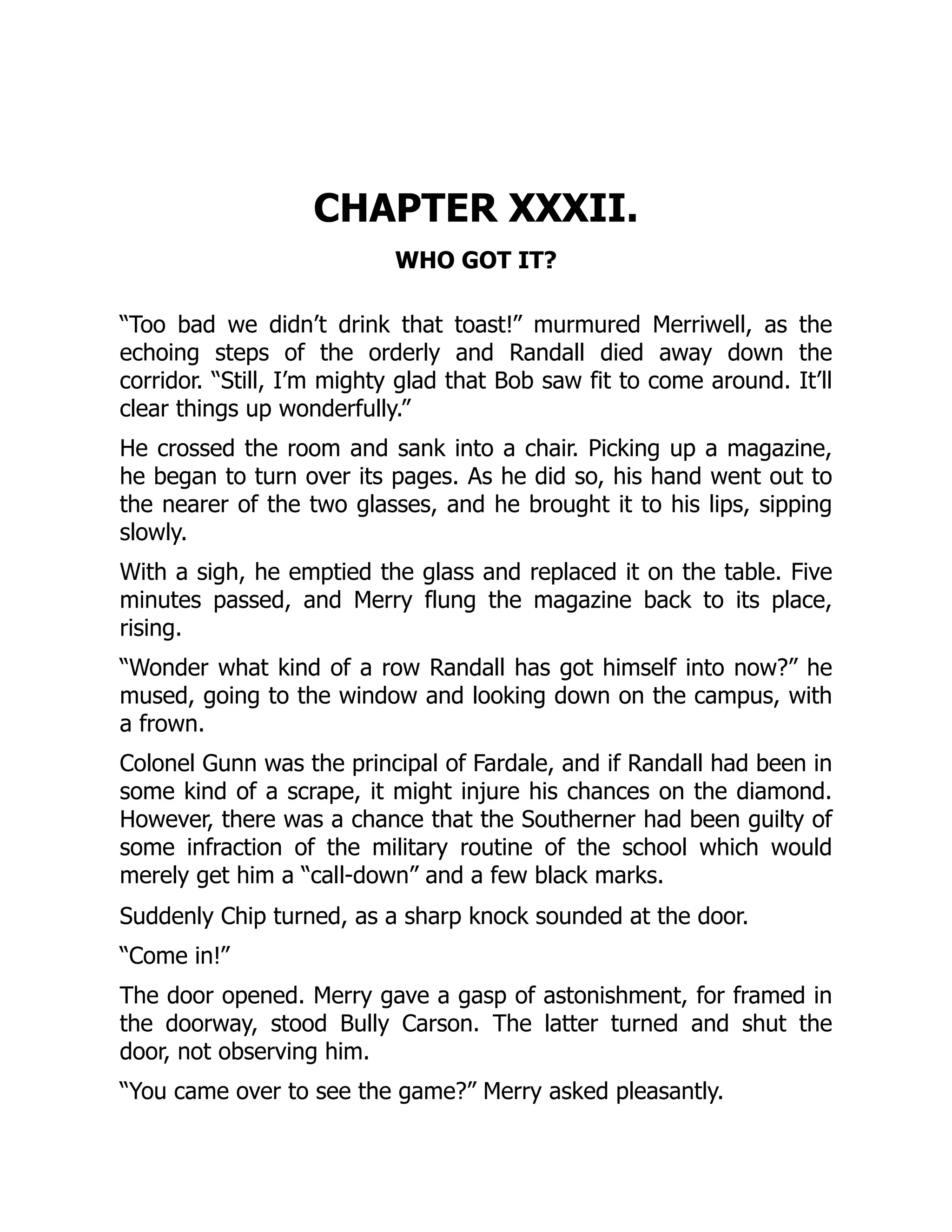 CHAPTER XXXII.
WHO GOT IT?
“Too bad we didn’t drink that toast!” murmured Merriwell, as the
echoing steps of the orderly and Randall died away down the
corridor. “Still, I’m mighty glad that Bob saw fit to come around. It’ll
clear things up wonderfully.”
He crossed the room and sank into a chair. Picking up a magazine,
he began to turn over its pages. As he did so, his hand went out to
the nearer of the two glasses, and he brought it to his lips, sipping
slowly.
With a sigh, he emptied the glass and replaced it on the table. Five
minutes passed, and Merry flung the magazine back to its place,
rising.
“Wonder what kind of a row Randall has got himself into now?” he
mused, going to the window and looking down on the campus, with
a frown.
Colonel Gunn was the principal of Fardale, and if Randall had been in
some kind of a scrape, it might injure his chances on the diamond.
However, there was a chance that the Southerner had been guilty of
some infraction of the military routine of the school which would
merely get him a “call-down” and a few black marks.
Suddenly Chip turned, as a sharp knock sounded at the door.
“Come in!”
The door opened. Merry gave a gasp of astonishment, for framed in
the doorway, stood Bully Carson. The latter turned and shut the
door, not observing him.
“You came over to see the game?” Merry asked pleasantly.
 