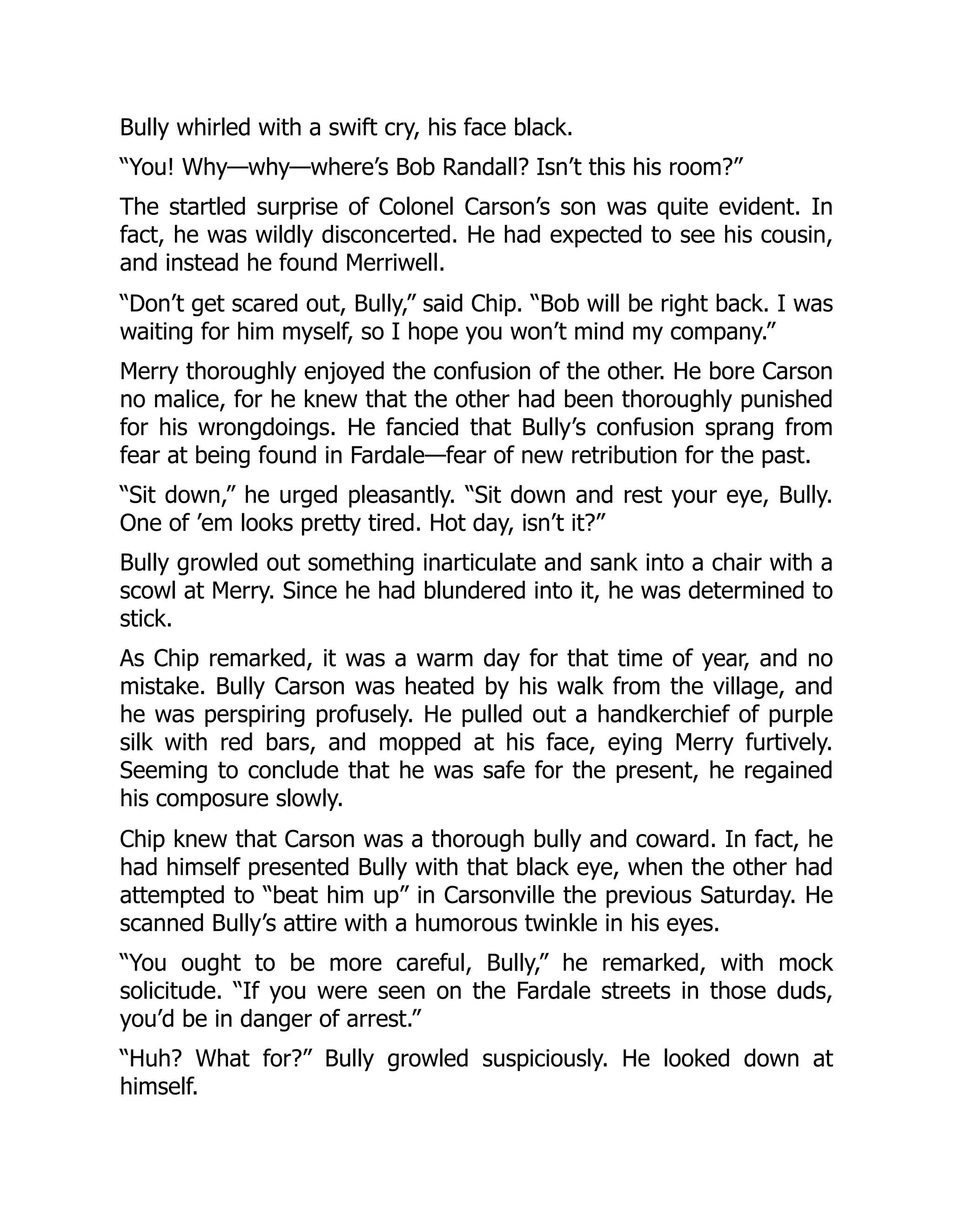 Bully whirled with a swift cry, his face black.
“You! Why—why—where’s Bob Randall? Isn’t this his room?”
The startled surprise of Colonel Carson’s son was quite evident. In
fact, he was wildly disconcerted. He had expected to see his cousin,
and instead he found Merriwell.
“Don’t get scared out, Bully,” said Chip. “Bob will be right back. I was
waiting for him myself, so I hope you won’t mind my company.”
Merry thoroughly enjoyed the confusion of the other. He bore Carson
no malice, for he knew that the other had been thoroughly punished
for his wrongdoings. He fancied that Bully’s confusion sprang from
fear at being found in Fardale—fear of new retribution for the past.
“Sit down,” he urged pleasantly. “Sit down and rest your eye, Bully.
One of ’em looks pretty tired. Hot day, isn’t it?”
Bully growled out something inarticulate and sank into a chair with a
scowl at Merry. Since he had blundered into it, he was determined to
stick.
As Chip remarked, it was a warm day for that time of year, and no
mistake. Bully Carson was heated by his walk from the village, and
he was perspiring profusely. He pulled out a handkerchief of purple
silk with red bars, and mopped at his face, eying Merry furtively.
Seeming to conclude that he was safe for the present, he regained
his composure slowly.
Chip knew that Carson was a thorough bully and coward. In fact, he
had himself presented Bully with that black eye, when the other had
attempted to “beat him up” in Carsonville the previous Saturday. He
scanned Bully’s attire with a humorous twinkle in his eyes.
“You ought to be more careful, Bully,” he remarked, with mock
solicitude. “If you were seen on the Fardale streets in those duds,
you’d be in danger of arrest.”
“Huh? What for?” Bully growled suspiciously. He looked down at
himself.
 
