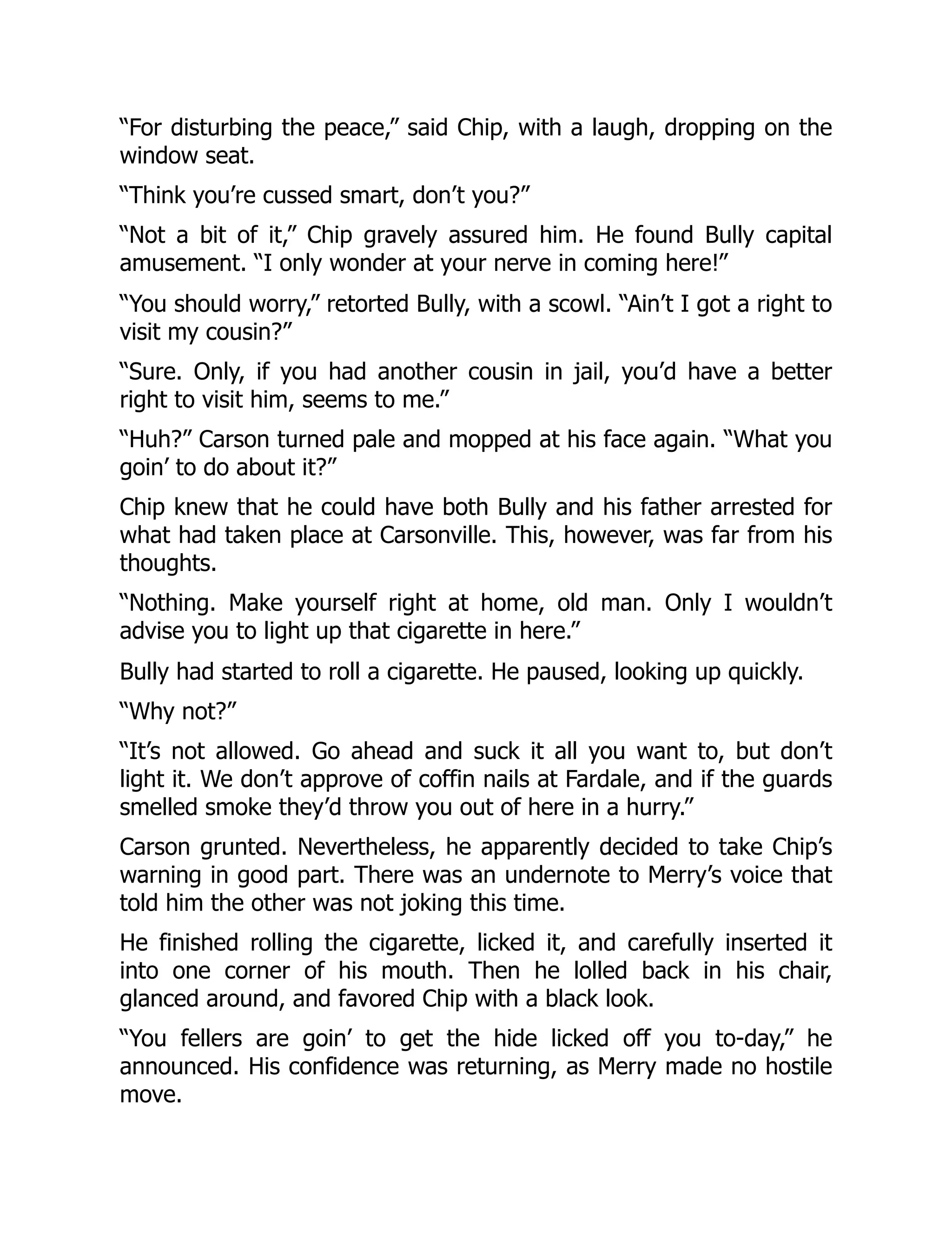 “For disturbing the peace,” said Chip, with a laugh, dropping on the
window seat.
“Think you’re cussed smart, don’t you?”
“Not a bit of it,” Chip gravely assured him. He found Bully capital
amusement. “I only wonder at your nerve in coming here!”
“You should worry,” retorted Bully, with a scowl. “Ain’t I got a right to
visit my cousin?”
“Sure. Only, if you had another cousin in jail, you’d have a better
right to visit him, seems to me.”
“Huh?” Carson turned pale and mopped at his face again. “What you
goin’ to do about it?”
Chip knew that he could have both Bully and his father arrested for
what had taken place at Carsonville. This, however, was far from his
thoughts.
“Nothing. Make yourself right at home, old man. Only I wouldn’t
advise you to light up that cigarette in here.”
Bully had started to roll a cigarette. He paused, looking up quickly.
“Why not?”
“It’s not allowed. Go ahead and suck it all you want to, but don’t
light it. We don’t approve of coffin nails at Fardale, and if the guards
smelled smoke they’d throw you out of here in a hurry.”
Carson grunted. Nevertheless, he apparently decided to take Chip’s
warning in good part. There was an undernote to Merry’s voice that
told him the other was not joking this time.
He finished rolling the cigarette, licked it, and carefully inserted it
into one corner of his mouth. Then he lolled back in his chair,
glanced around, and favored Chip with a black look.
“You fellers are goin’ to get the hide licked off you to-day,” he
announced. His confidence was returning, as Merry made no hostile
move.
 