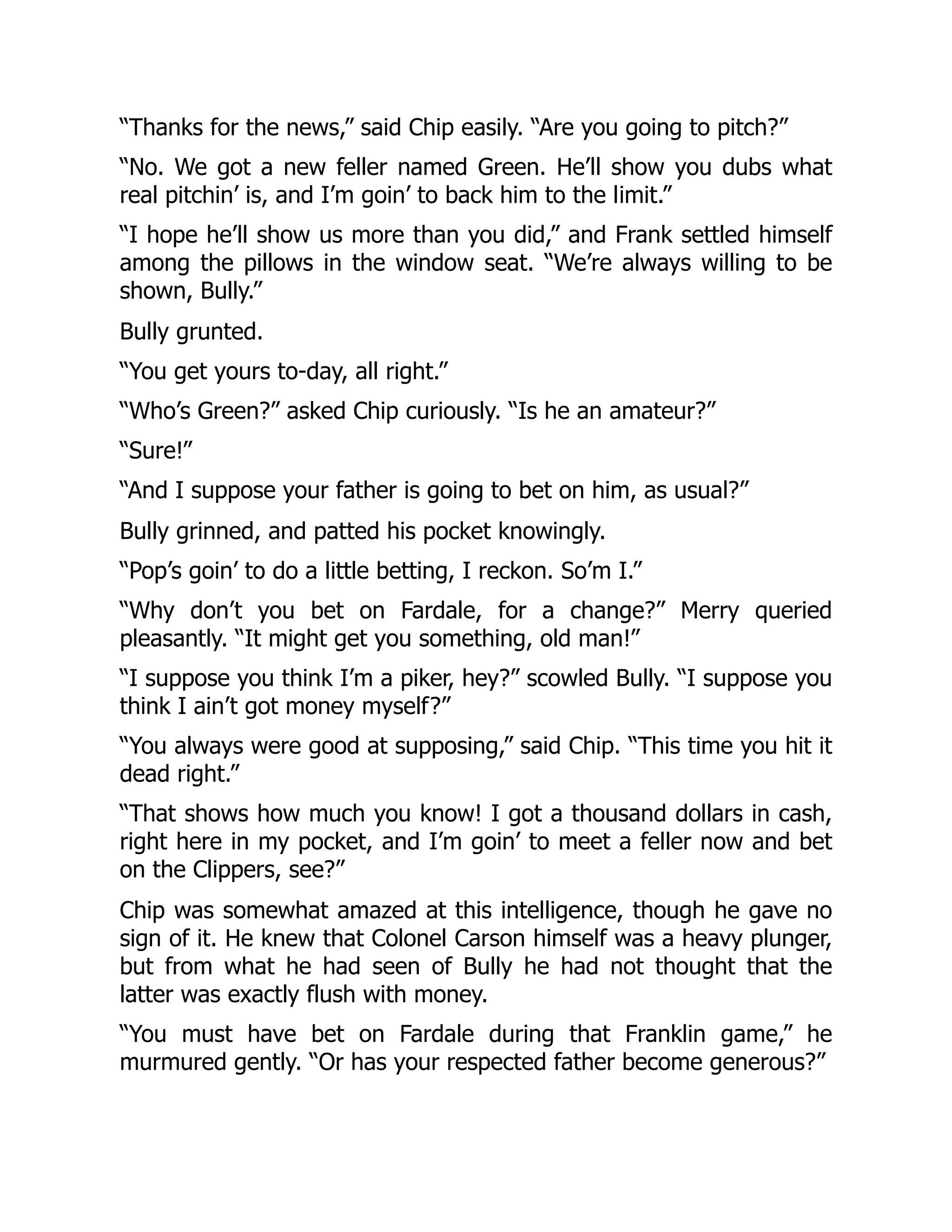 “Thanks for the news,” said Chip easily. “Are you going to pitch?”
“No. We got a new feller named Green. He’ll show you dubs what
real pitchin’ is, and I’m goin’ to back him to the limit.”
“I hope he’ll show us more than you did,” and Frank settled himself
among the pillows in the window seat. “We’re always willing to be
shown, Bully.”
Bully grunted.
“You get yours to-day, all right.”
“Who’s Green?” asked Chip curiously. “Is he an amateur?”
“Sure!”
“And I suppose your father is going to bet on him, as usual?”
Bully grinned, and patted his pocket knowingly.
“Pop’s goin’ to do a little betting, I reckon. So’m I.”
“Why don’t you bet on Fardale, for a change?” Merry queried
pleasantly. “It might get you something, old man!”
“I suppose you think I’m a piker, hey?” scowled Bully. “I suppose you
think I ain’t got money myself?”
“You always were good at supposing,” said Chip. “This time you hit it
dead right.”
“That shows how much you know! I got a thousand dollars in cash,
right here in my pocket, and I’m goin’ to meet a feller now and bet
on the Clippers, see?”
Chip was somewhat amazed at this intelligence, though he gave no
sign of it. He knew that Colonel Carson himself was a heavy plunger,
but from what he had seen of Bully he had not thought that the
latter was exactly flush with money.
“You must have bet on Fardale during that Franklin game,” he
murmured gently. “Or has your respected father become generous?”
 