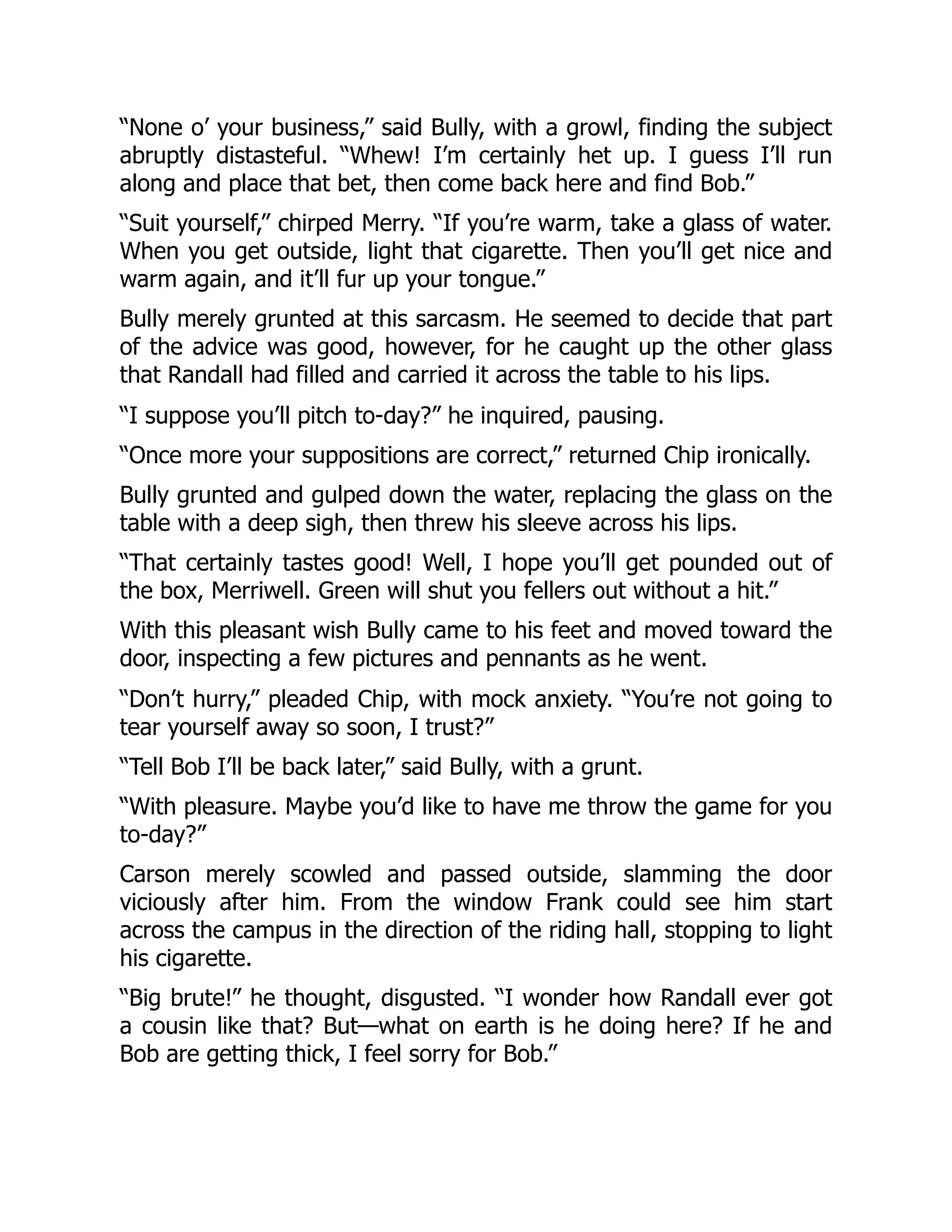 “None o’ your business,” said Bully, with a growl, finding the subject
abruptly distasteful. “Whew! I’m certainly het up. I guess I’ll run
along and place that bet, then come back here and find Bob.”
“Suit yourself,” chirped Merry. “If you’re warm, take a glass of water.
When you get outside, light that cigarette. Then you’ll get nice and
warm again, and it’ll fur up your tongue.”
Bully merely grunted at this sarcasm. He seemed to decide that part
of the advice was good, however, for he caught up the other glass
that Randall had filled and carried it across the table to his lips.
“I suppose you’ll pitch to-day?” he inquired, pausing.
“Once more your suppositions are correct,” returned Chip ironically.
Bully grunted and gulped down the water, replacing the glass on the
table with a deep sigh, then threw his sleeve across his lips.
“That certainly tastes good! Well, I hope you’ll get pounded out of
the box, Merriwell. Green will shut you fellers out without a hit.”
With this pleasant wish Bully came to his feet and moved toward the
door, inspecting a few pictures and pennants as he went.
“Don’t hurry,” pleaded Chip, with mock anxiety. “You’re not going to
tear yourself away so soon, I trust?”
“Tell Bob I’ll be back later,” said Bully, with a grunt.
“With pleasure. Maybe you’d like to have me throw the game for you
to-day?”
Carson merely scowled and passed outside, slamming the door
viciously after him. From the window Frank could see him start
across the campus in the direction of the riding hall, stopping to light
his cigarette.
“Big brute!” he thought, disgusted. “I wonder how Randall ever got
a cousin like that? But—what on earth is he doing here? If he and
Bob are getting thick, I feel sorry for Bob.”
 