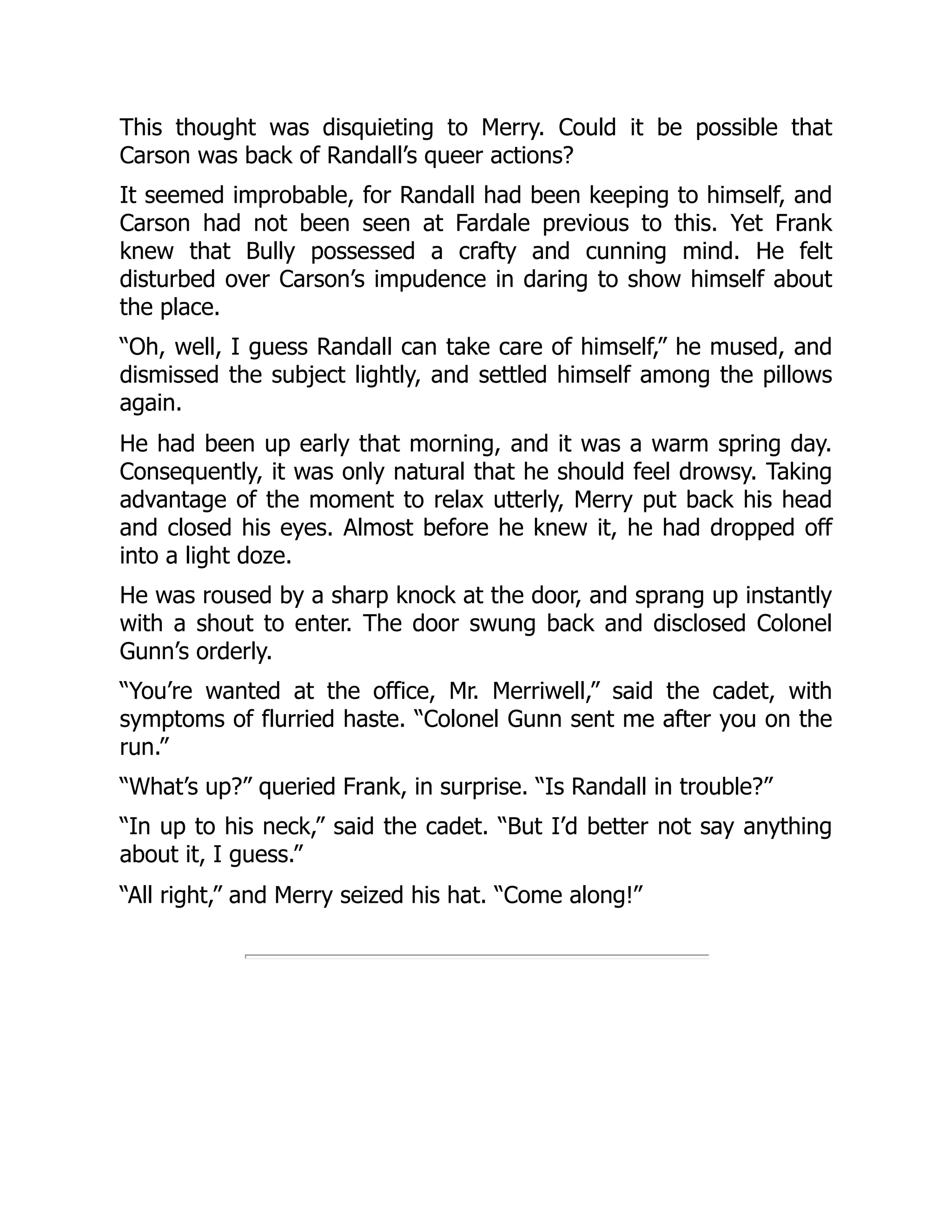This thought was disquieting to Merry. Could it be possible that
Carson was back of Randall’s queer actions?
It seemed improbable, for Randall had been keeping to himself, and
Carson had not been seen at Fardale previous to this. Yet Frank
knew that Bully possessed a crafty and cunning mind. He felt
disturbed over Carson’s impudence in daring to show himself about
the place.
“Oh, well, I guess Randall can take care of himself,” he mused, and
dismissed the subject lightly, and settled himself among the pillows
again.
He had been up early that morning, and it was a warm spring day.
Consequently, it was only natural that he should feel drowsy. Taking
advantage of the moment to relax utterly, Merry put back his head
and closed his eyes. Almost before he knew it, he had dropped off
into a light doze.
He was roused by a sharp knock at the door, and sprang up instantly
with a shout to enter. The door swung back and disclosed Colonel
Gunn’s orderly.
“You’re wanted at the office, Mr. Merriwell,” said the cadet, with
symptoms of flurried haste. “Colonel Gunn sent me after you on the
run.”
“What’s up?” queried Frank, in surprise. “Is Randall in trouble?”
“In up to his neck,” said the cadet. “But I’d better not say anything
about it, I guess.”
“All right,” and Merry seized his hat. “Come along!”
 