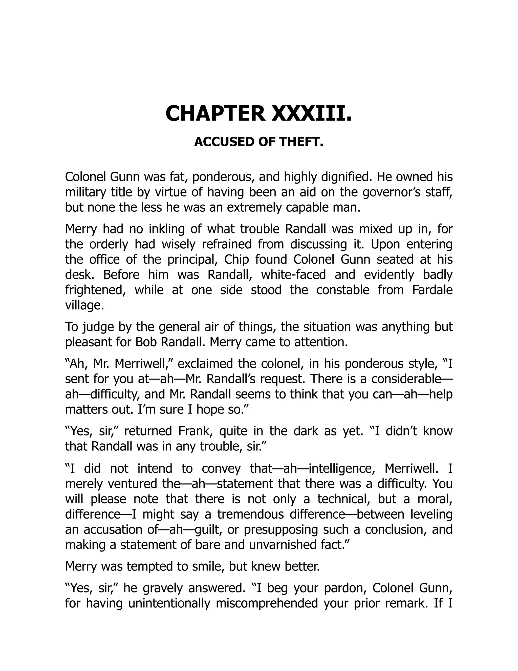 CHAPTER XXXIII.
ACCUSED OF THEFT.
Colonel Gunn was fat, ponderous, and highly dignified. He owned his
military title by virtue of having been an aid on the governor’s staff,
but none the less he was an extremely capable man.
Merry had no inkling of what trouble Randall was mixed up in, for
the orderly had wisely refrained from discussing it. Upon entering
the office of the principal, Chip found Colonel Gunn seated at his
desk. Before him was Randall, white-faced and evidently badly
frightened, while at one side stood the constable from Fardale
village.
To judge by the general air of things, the situation was anything but
pleasant for Bob Randall. Merry came to attention.
“Ah, Mr. Merriwell,” exclaimed the colonel, in his ponderous style, “I
sent for you at—ah—Mr. Randall’s request. There is a considerable—
ah—difficulty, and Mr. Randall seems to think that you can—ah—help
matters out. I’m sure I hope so.”
“Yes, sir,” returned Frank, quite in the dark as yet. “I didn’t know
that Randall was in any trouble, sir.”
“I did not intend to convey that—ah—intelligence, Merriwell. I
merely ventured the—ah—statement that there was a difficulty. You
will please note that there is not only a technical, but a moral,
difference—I might say a tremendous difference—between leveling
an accusation of—ah—guilt, or presupposing such a conclusion, and
making a statement of bare and unvarnished fact.”
Merry was tempted to smile, but knew better.
“Yes, sir,” he gravely answered. “I beg your pardon, Colonel Gunn,
for having unintentionally miscomprehended your prior remark. If I
 