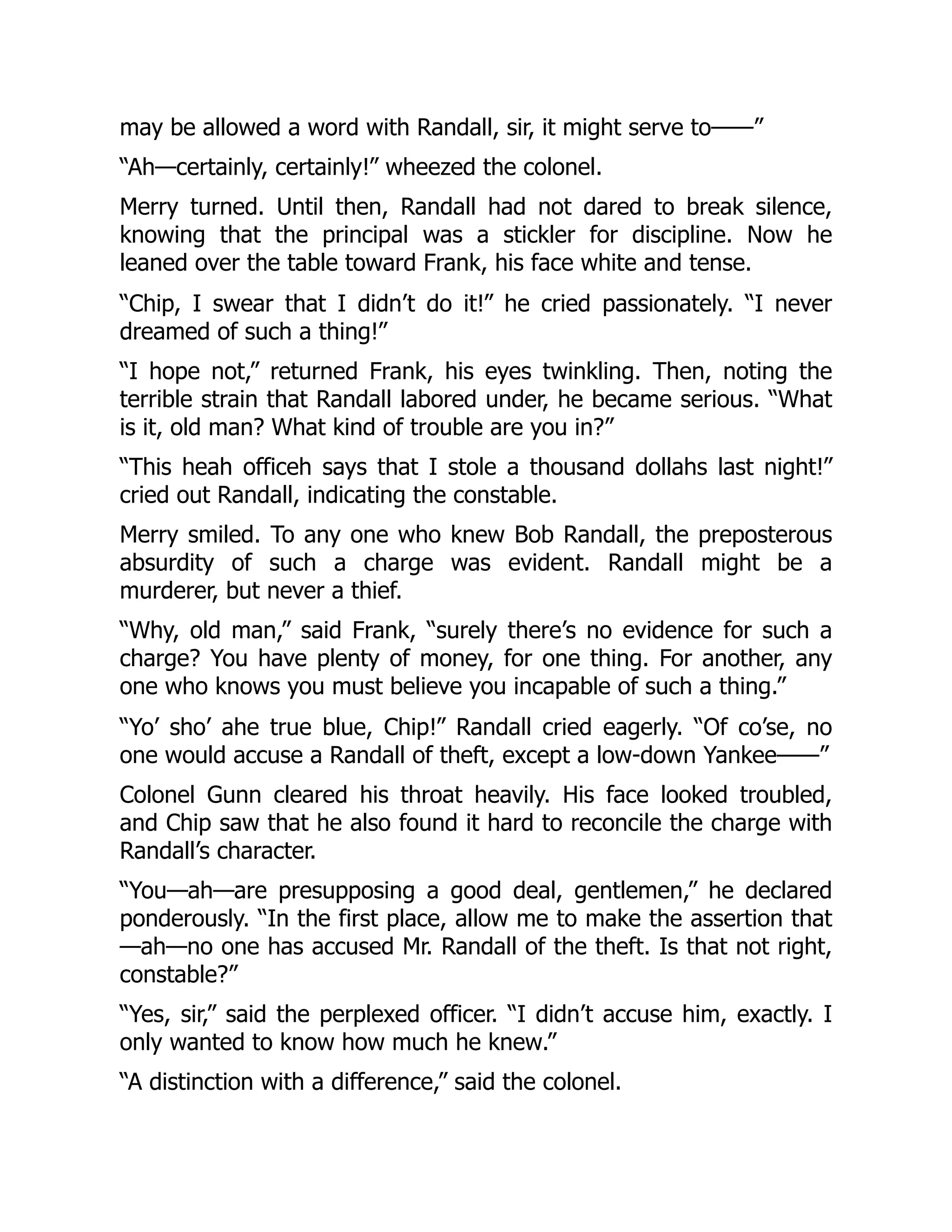 may be allowed a word with Randall, sir, it might serve to——”
“Ah—certainly, certainly!” wheezed the colonel.
Merry turned. Until then, Randall had not dared to break silence,
knowing that the principal was a stickler for discipline. Now he
leaned over the table toward Frank, his face white and tense.
“Chip, I swear that I didn’t do it!” he cried passionately. “I never
dreamed of such a thing!”
“I hope not,” returned Frank, his eyes twinkling. Then, noting the
terrible strain that Randall labored under, he became serious. “What
is it, old man? What kind of trouble are you in?”
“This heah officeh says that I stole a thousand dollahs last night!”
cried out Randall, indicating the constable.
Merry smiled. To any one who knew Bob Randall, the preposterous
absurdity of such a charge was evident. Randall might be a
murderer, but never a thief.
“Why, old man,” said Frank, “surely there’s no evidence for such a
charge? You have plenty of money, for one thing. For another, any
one who knows you must believe you incapable of such a thing.”
“Yo’ sho’ ahe true blue, Chip!” Randall cried eagerly. “Of co’se, no
one would accuse a Randall of theft, except a low-down Yankee——”
Colonel Gunn cleared his throat heavily. His face looked troubled,
and Chip saw that he also found it hard to reconcile the charge with
Randall’s character.
“You—ah—are presupposing a good deal, gentlemen,” he declared
ponderously. “In the first place, allow me to make the assertion that
—ah—no one has accused Mr. Randall of the theft. Is that not right,
constable?”
“Yes, sir,” said the perplexed officer. “I didn’t accuse him, exactly. I
only wanted to know how much he knew.”
“A distinction with a difference,” said the colonel.
 