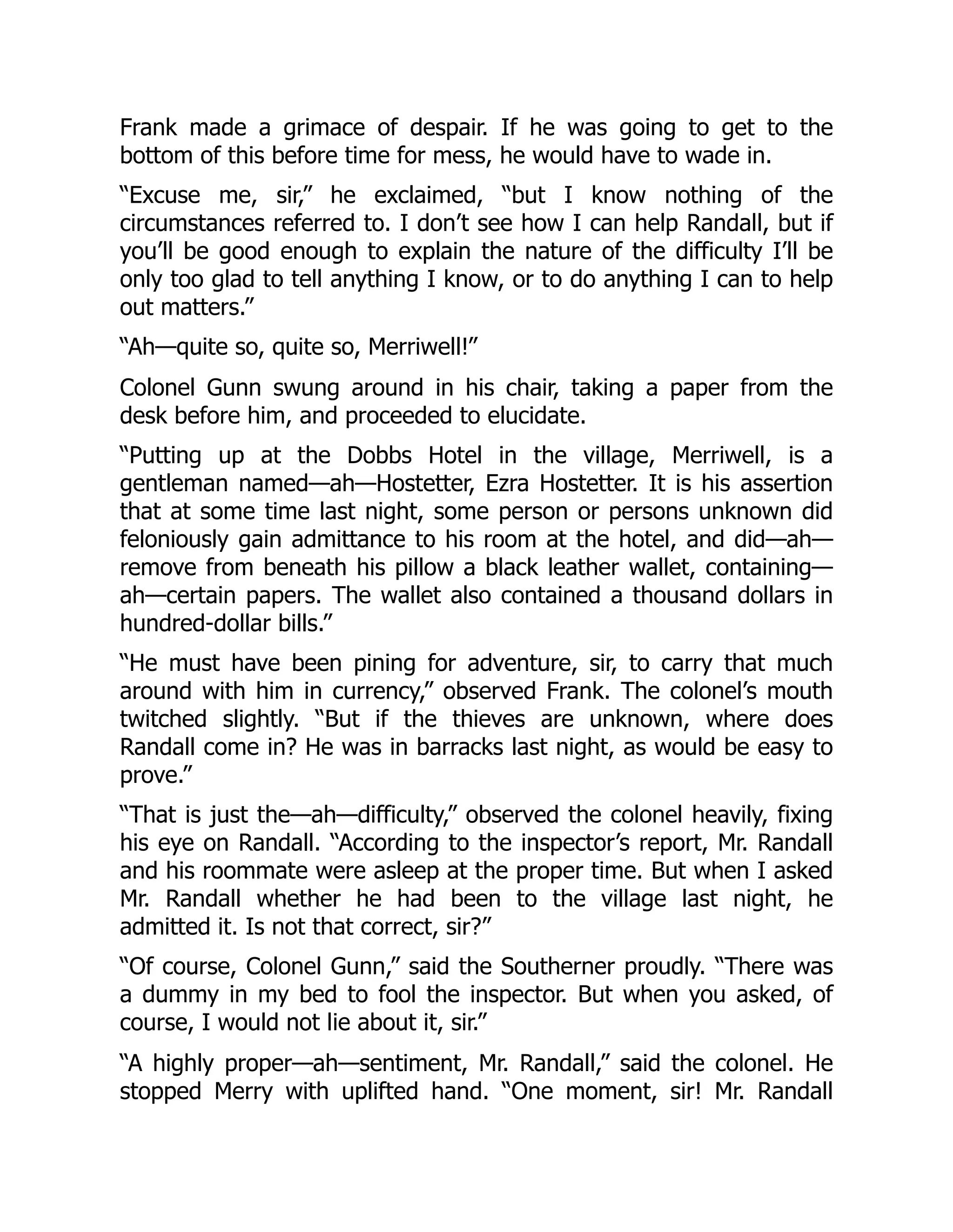 Frank made a grimace of despair. If he was going to get to the
bottom of this before time for mess, he would have to wade in.
“Excuse me, sir,” he exclaimed, “but I know nothing of the
circumstances referred to. I don’t see how I can help Randall, but if
you’ll be good enough to explain the nature of the difficulty I’ll be
only too glad to tell anything I know, or to do anything I can to help
out matters.”
“Ah—quite so, quite so, Merriwell!”
Colonel Gunn swung around in his chair, taking a paper from the
desk before him, and proceeded to elucidate.
“Putting up at the Dobbs Hotel in the village, Merriwell, is a
gentleman named—ah—Hostetter, Ezra Hostetter. It is his assertion
that at some time last night, some person or persons unknown did
feloniously gain admittance to his room at the hotel, and did—ah—
remove from beneath his pillow a black leather wallet, containing—
ah—certain papers. The wallet also contained a thousand dollars in
hundred-dollar bills.”
“He must have been pining for adventure, sir, to carry that much
around with him in currency,” observed Frank. The colonel’s mouth
twitched slightly. “But if the thieves are unknown, where does
Randall come in? He was in barracks last night, as would be easy to
prove.”
“That is just the—ah—difficulty,” observed the colonel heavily, fixing
his eye on Randall. “According to the inspector’s report, Mr. Randall
and his roommate were asleep at the proper time. But when I asked
Mr. Randall whether he had been to the village last night, he
admitted it. Is not that correct, sir?”
“Of course, Colonel Gunn,” said the Southerner proudly. “There was
a dummy in my bed to fool the inspector. But when you asked, of
course, I would not lie about it, sir.”
“A highly proper—ah—sentiment, Mr. Randall,” said the colonel. He
stopped Merry with uplifted hand. “One moment, sir! Mr. Randall
 