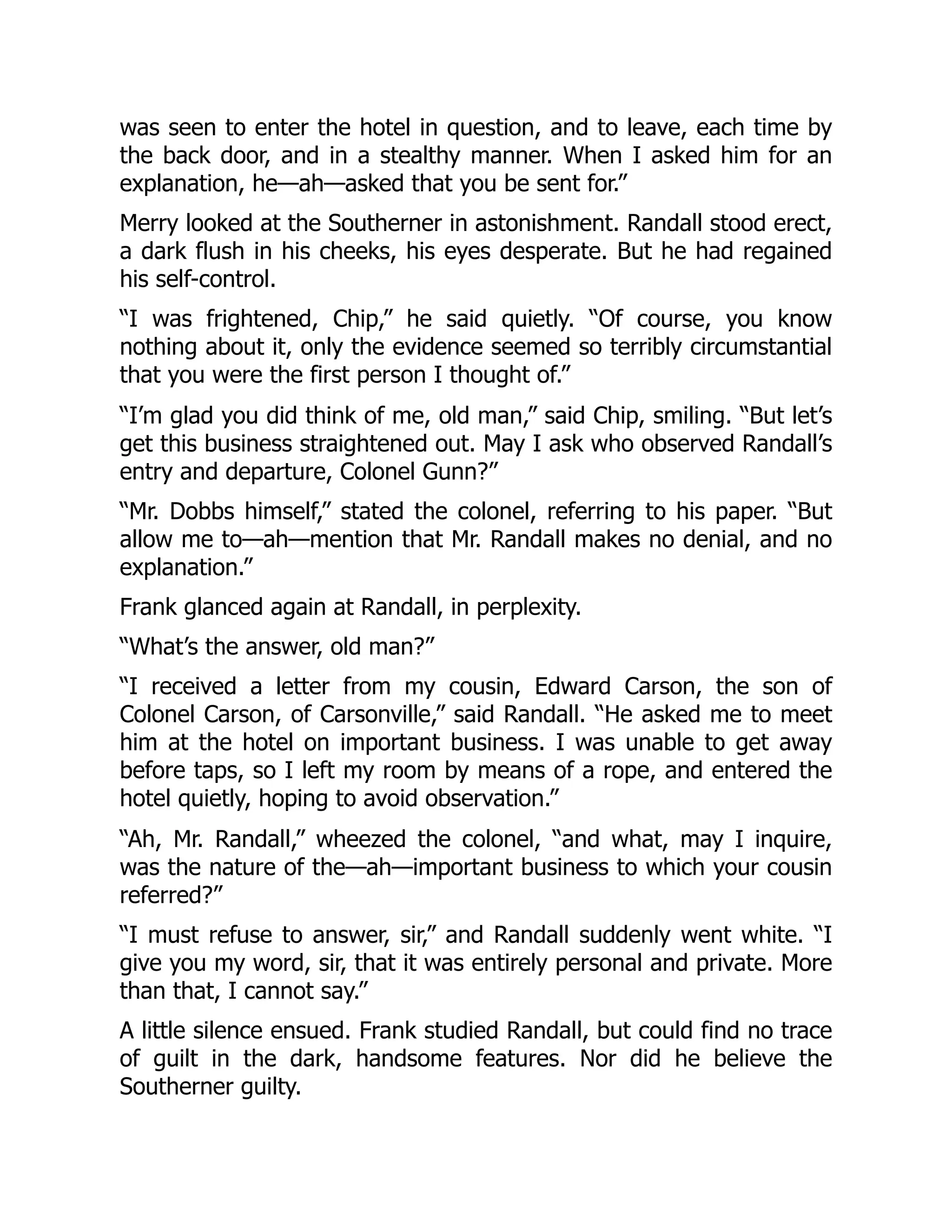 was seen to enter the hotel in question, and to leave, each time by
the back door, and in a stealthy manner. When I asked him for an
explanation, he—ah—asked that you be sent for.”
Merry looked at the Southerner in astonishment. Randall stood erect,
a dark flush in his cheeks, his eyes desperate. But he had regained
his self-control.
“I was frightened, Chip,” he said quietly. “Of course, you know
nothing about it, only the evidence seemed so terribly circumstantial
that you were the first person I thought of.”
“I’m glad you did think of me, old man,” said Chip, smiling. “But let’s
get this business straightened out. May I ask who observed Randall’s
entry and departure, Colonel Gunn?”
“Mr. Dobbs himself,” stated the colonel, referring to his paper. “But
allow me to—ah—mention that Mr. Randall makes no denial, and no
explanation.”
Frank glanced again at Randall, in perplexity.
“What’s the answer, old man?”
“I received a letter from my cousin, Edward Carson, the son of
Colonel Carson, of Carsonville,” said Randall. “He asked me to meet
him at the hotel on important business. I was unable to get away
before taps, so I left my room by means of a rope, and entered the
hotel quietly, hoping to avoid observation.”
“Ah, Mr. Randall,” wheezed the colonel, “and what, may I inquire,
was the nature of the—ah—important business to which your cousin
referred?”
“I must refuse to answer, sir,” and Randall suddenly went white. “I
give you my word, sir, that it was entirely personal and private. More
than that, I cannot say.”
A little silence ensued. Frank studied Randall, but could find no trace
of guilt in the dark, handsome features. Nor did he believe the
Southerner guilty.
 