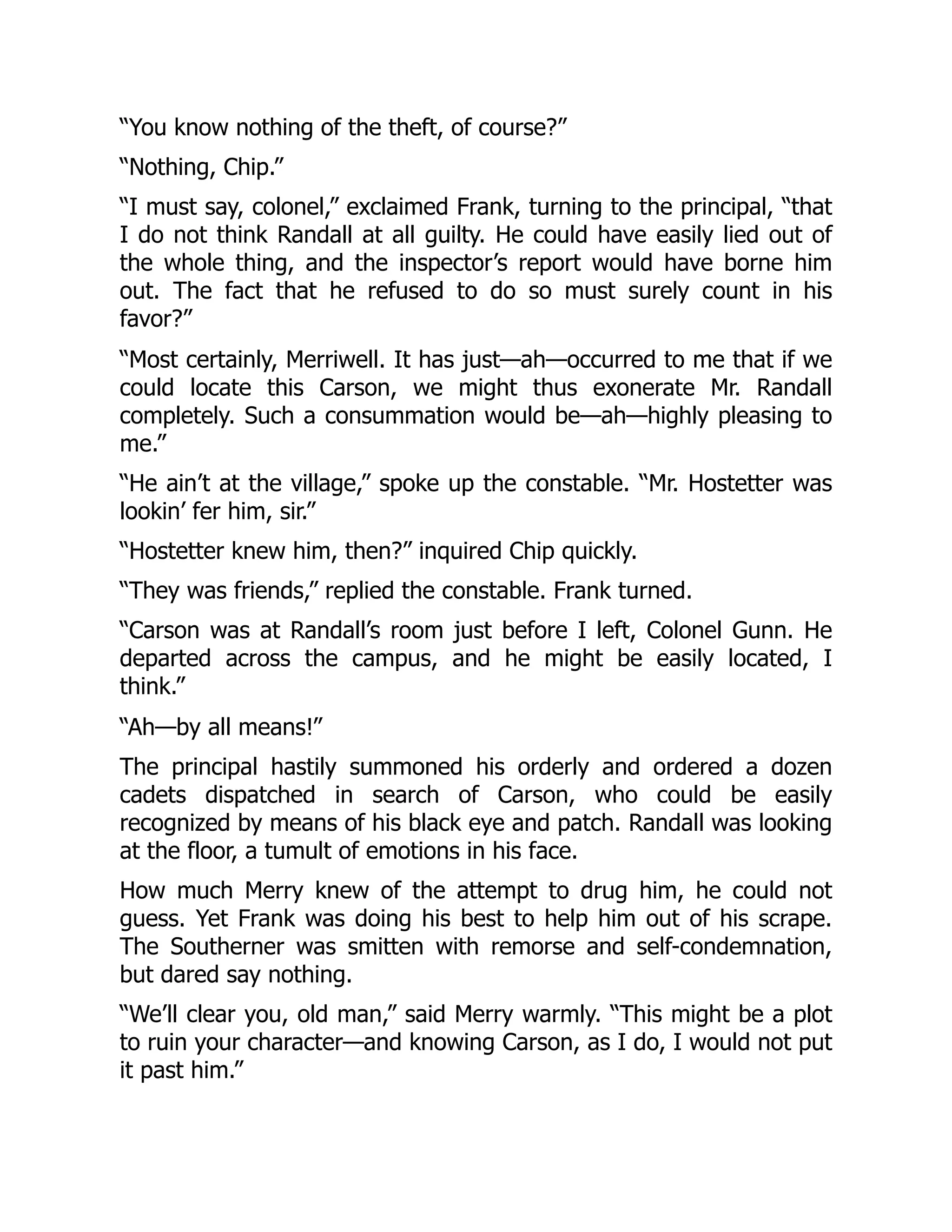 “You know nothing of the theft, of course?”
“Nothing, Chip.”
“I must say, colonel,” exclaimed Frank, turning to the principal, “that
I do not think Randall at all guilty. He could have easily lied out of
the whole thing, and the inspector’s report would have borne him
out. The fact that he refused to do so must surely count in his
favor?”
“Most certainly, Merriwell. It has just—ah—occurred to me that if we
could locate this Carson, we might thus exonerate Mr. Randall
completely. Such a consummation would be—ah—highly pleasing to
me.”
“He ain’t at the village,” spoke up the constable. “Mr. Hostetter was
lookin’ fer him, sir.”
“Hostetter knew him, then?” inquired Chip quickly.
“They was friends,” replied the constable. Frank turned.
“Carson was at Randall’s room just before I left, Colonel Gunn. He
departed across the campus, and he might be easily located, I
think.”
“Ah—by all means!”
The principal hastily summoned his orderly and ordered a dozen
cadets dispatched in search of Carson, who could be easily
recognized by means of his black eye and patch. Randall was looking
at the floor, a tumult of emotions in his face.
How much Merry knew of the attempt to drug him, he could not
guess. Yet Frank was doing his best to help him out of his scrape.
The Southerner was smitten with remorse and self-condemnation,
but dared say nothing.
“We’ll clear you, old man,” said Merry warmly. “This might be a plot
to ruin your character—and knowing Carson, as I do, I would not put
it past him.”
 