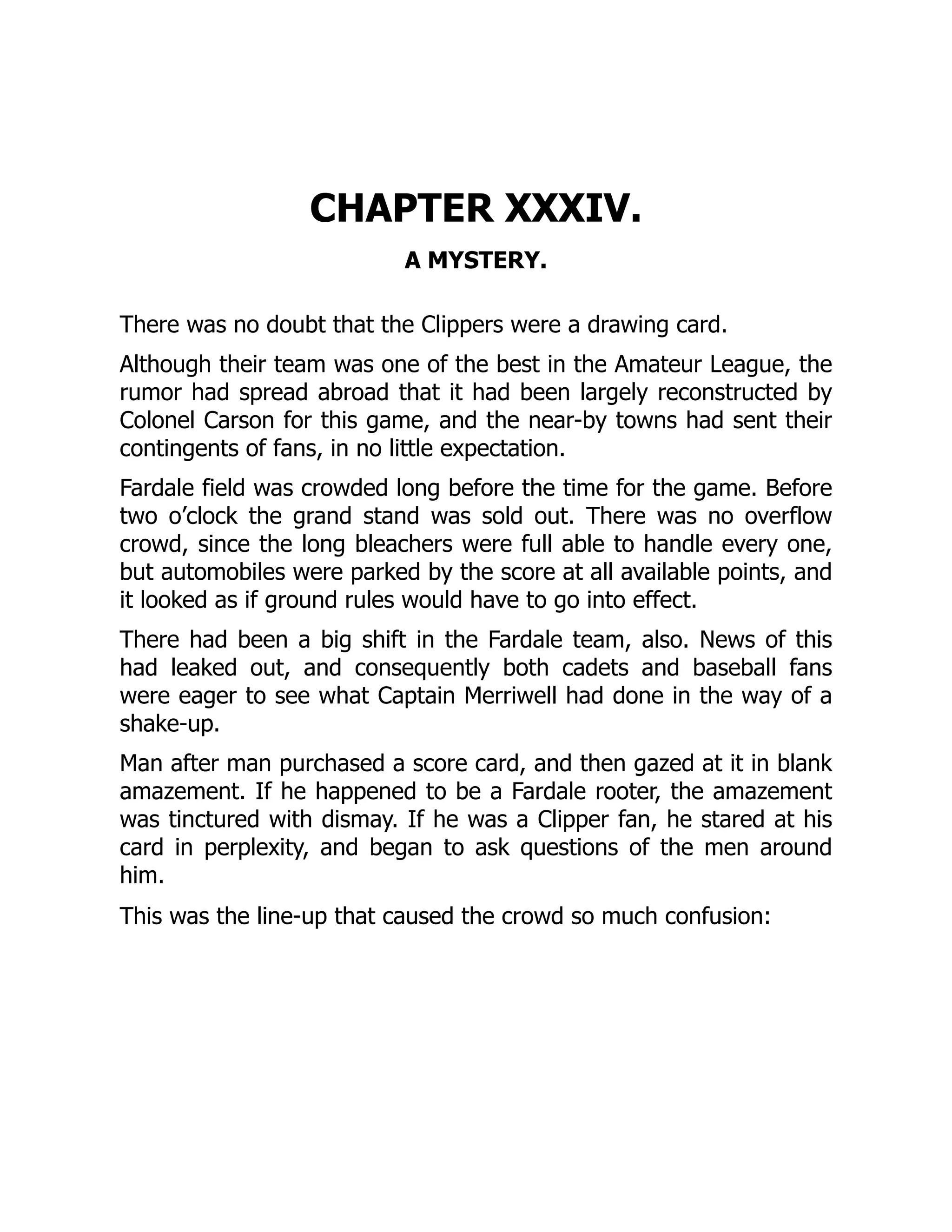 CHAPTER XXXIV.
A MYSTERY.
There was no doubt that the Clippers were a drawing card.
Although their team was one of the best in the Amateur League, the
rumor had spread abroad that it had been largely reconstructed by
Colonel Carson for this game, and the near-by towns had sent their
contingents of fans, in no little expectation.
Fardale field was crowded long before the time for the game. Before
two o’clock the grand stand was sold out. There was no overflow
crowd, since the long bleachers were full able to handle every one,
but automobiles were parked by the score at all available points, and
it looked as if ground rules would have to go into effect.
There had been a big shift in the Fardale team, also. News of this
had leaked out, and consequently both cadets and baseball fans
were eager to see what Captain Merriwell had done in the way of a
shake-up.
Man after man purchased a score card, and then gazed at it in blank
amazement. If he happened to be a Fardale rooter, the amazement
was tinctured with dismay. If he was a Clipper fan, he stared at his
card in perplexity, and began to ask questions of the men around
him.
This was the line-up that caused the crowd so much confusion:
 