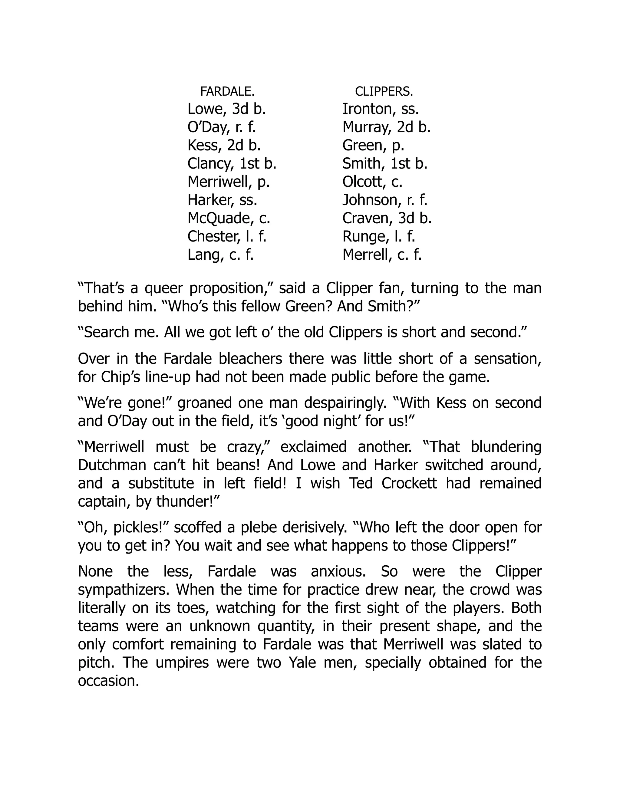 FARDALE.
Lowe, 3d b.
O’Day, r. f.
Kess, 2d b.
Clancy, 1st b.
Merriwell, p.
Harker, ss.
McQuade, c.
Chester, l. f.
Lang, c. f.
CLIPPERS.
Ironton, ss.
Murray, 2d b.
Green, p.
Smith, 1st b.
Olcott, c.
Johnson, r. f.
Craven, 3d b.
Runge, l. f.
Merrell, c. f.
“That’s a queer proposition,” said a Clipper fan, turning to the man
behind him. “Who’s this fellow Green? And Smith?”
“Search me. All we got left o’ the old Clippers is short and second.”
Over in the Fardale bleachers there was little short of a sensation,
for Chip’s line-up had not been made public before the game.
“We’re gone!” groaned one man despairingly. “With Kess on second
and O’Day out in the field, it’s ‘good night’ for us!”
“Merriwell must be crazy,” exclaimed another. “That blundering
Dutchman can’t hit beans! And Lowe and Harker switched around,
and a substitute in left field! I wish Ted Crockett had remained
captain, by thunder!”
“Oh, pickles!” scoffed a plebe derisively. “Who left the door open for
you to get in? You wait and see what happens to those Clippers!”
None the less, Fardale was anxious. So were the Clipper
sympathizers. When the time for practice drew near, the crowd was
literally on its toes, watching for the first sight of the players. Both
teams were an unknown quantity, in their present shape, and the
only comfort remaining to Fardale was that Merriwell was slated to
pitch. The umpires were two Yale men, specially obtained for the
occasion.
 